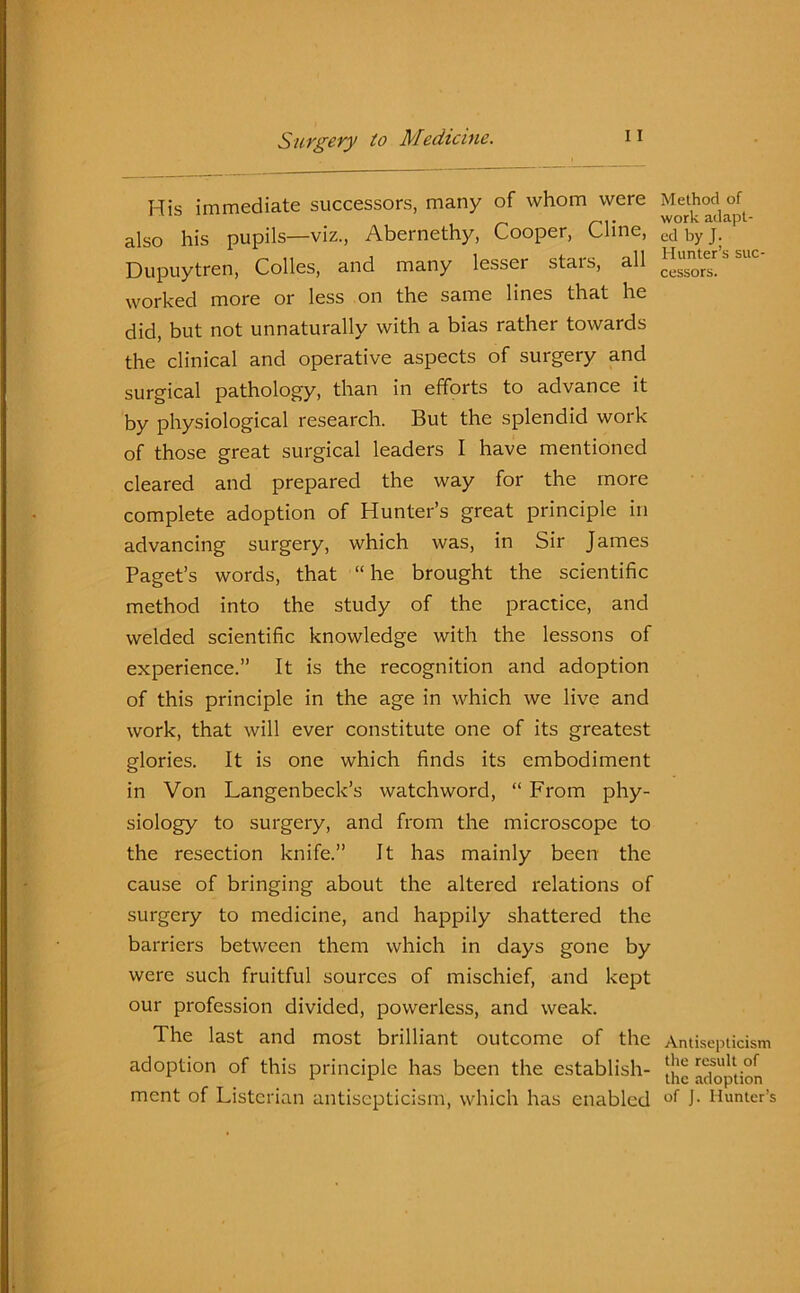 His immediate successors, many of whom were also his pupils—viz., Abernethy, Cooper, Cline, Dupuytren, Colies, and many lesser stars, all worked more or less on the same lines that he did, but not unnaturally with a bias rather towards the clinical and operative aspects of surgery and surgical pathology, than in efforts to advance it by physiological research. But the splendid work of those great surgical leaders I have mentioned cleared and prepared the way for the more complete adoption of Hunter’s great principle in advancing surgery, which was, in Sir James Paget’s words, that “ he brought the scientific method into the study of the practice, and welded scientific knowledge with the lessons of experience.” It is the recognition and adoption of this principle in the age in which we live and work, that will ever constitute one of its greatest glories. It is one which finds its embodiment in Von Langenbeck’s watchword, “ From phy- siology to surgery, and from the microscope to the resection knife.” It has mainly been the cause of bringing about the altered relations of surgery to medicine, and happily shattered the barriers between them which in days gone by were such fruitful sources of mischief, and kept our profession divided, powerless, and weak. The last and most brilliant outcome of the adoption of this principle has been the establish- ment of Listerian antisepticism, which has enabled Method of work adapt- ed by J. Hunter’s suc- cessors. Antisepticism the result of the adoption of J. Hunter’s