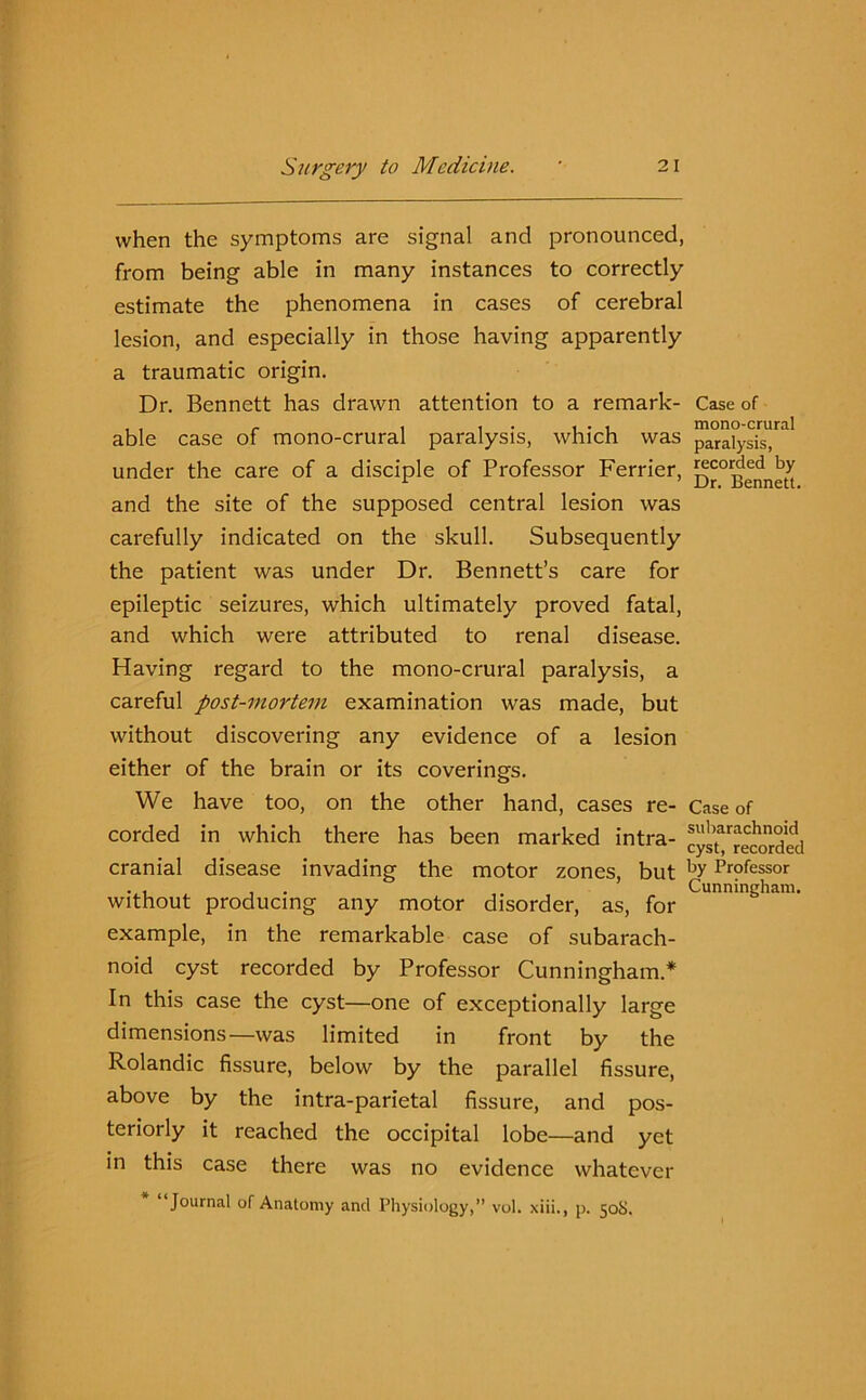when the symptoms are signal and pronounced, from being able in many instances to correctly estimate the phenomena in cases of cerebral lesion, and especially in those having apparently a traumatic origin. Dr. Bennett has drawn attention to a remark- able case of mono-crural paralysis, which was under the care of a disciple of Professor Ferrier, and the site of the supposed central lesion was carefully indicated on the skull. Subsequently the patient was under Dr. Bennett’s care for epileptic seizures, which ultimately proved fatal, and which were attributed to renal disease. Having regard to the mono-crural paralysis, a careful post-mortem examination was made, but without discovering any evidence of a lesion either of the brain or its coverings. We have too, on the other hand, cases re- corded in which there has been marked intra- cranial disease invading the motor zones, but without producing any motor disorder, as, for example, in the remarkable case of subarach- noid cyst recorded by Professor Cunningham* In this case the cyst—one of exceptionally large dimensions—was limited in front by the Rolandic fissure, below by the parallel fissure, above by the intra-parietal fissure, and pos- teriorly it reached the occipital lobe—and yet in this case there was no evidence whatever “Journal of Anatomy and Physiology,” vol. xiii., p. 508. Case of mono-crural paralysis, recorded by Dr. Bennett. Case of subarachnoid cyst, recorded by Professor Cunningham.