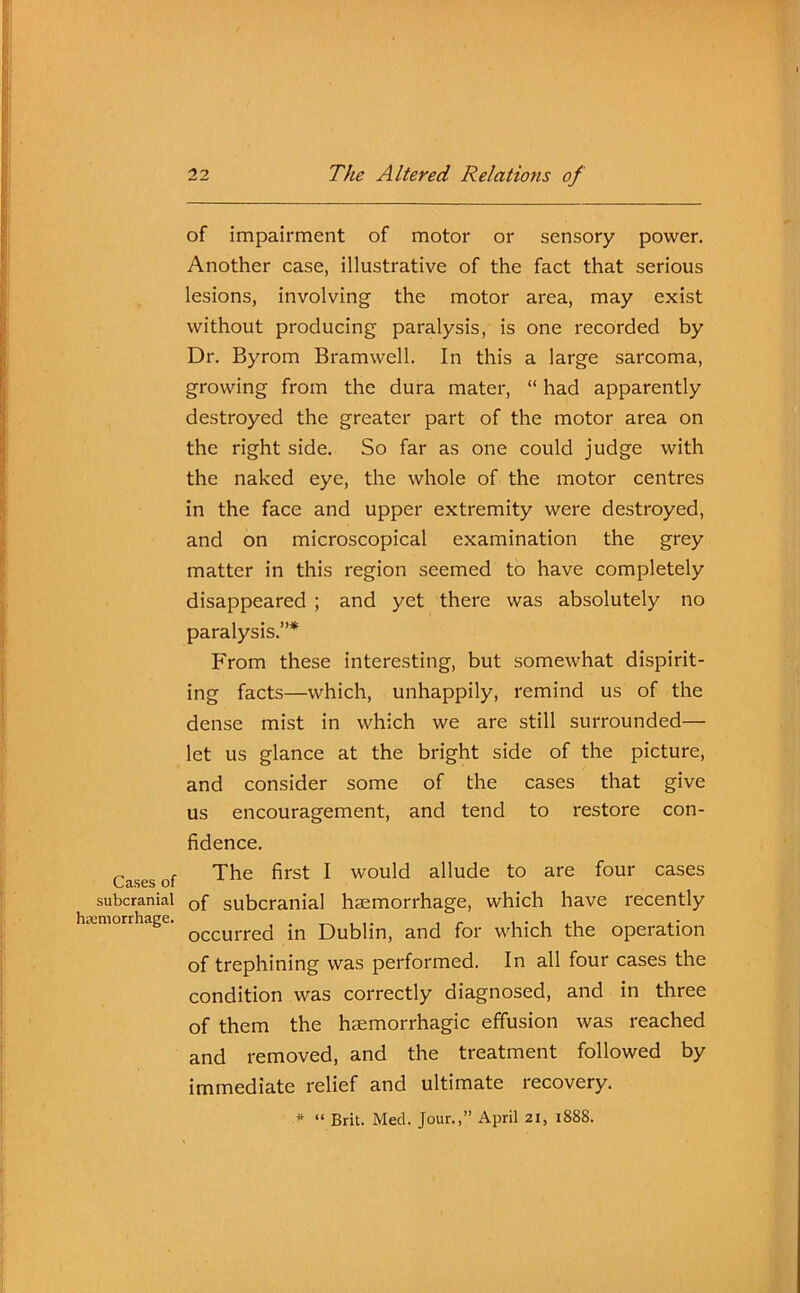 Cases of subcranial haemorrhage. of impairment of motor or sensory power. Another case, illustrative of the fact that serious lesions, involving the motor area, may exist without producing paralysis, is one recorded by Dr. Byrom Bramwell. In this a large sarcoma, growing from the dura mater, “ had apparently destroyed the greater part of the motor area on the right side. So far as one could judge with the naked eye, the whole of the motor centres in the face and upper extremity were destroyed, and on microscopical examination the grey matter in this region seemed to have completely disappeared ; and yet there was absolutely no paralysis.”* From these interesting, but somewhat dispirit- ing facts—which, unhappily, remind us of the dense mist in which we are still surrounded— let us glance at the bright side of the picture, and consider some of the cases that give us encouragement, and tend to restore con- fidence. The first I would allude to are four cases of subcranial haemorrhage, which have recently occurred in Dublin, and for which the operation of trephining was performed. In all four cases the condition was correctly diagnosed, and in three of them the haemorrhagic effusion was reached and removed, and the treatment followed by immediate relief and ultimate recovery. * “ Brit. Med. Jour.,” April 21, 188S.