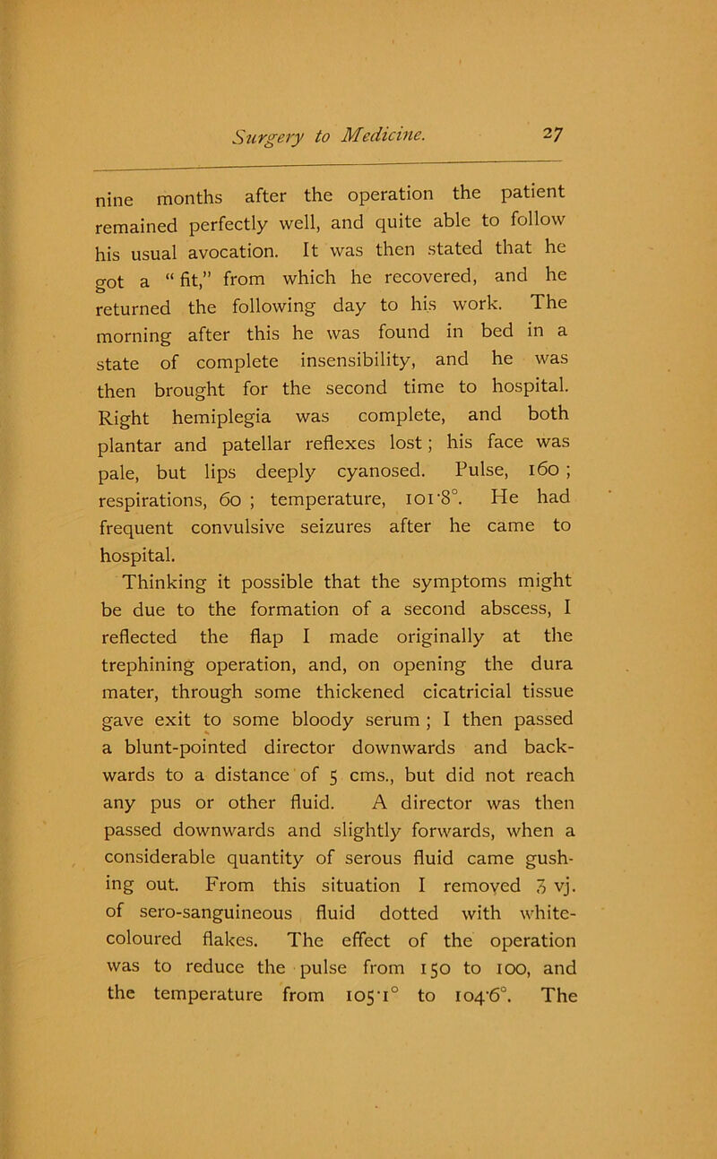 nine months after the operation the patient remained perfectly well, and quite able to follow his usual avocation. It was then stated that he got a “ fit,” from which he recovered, and he returned the following day to his work. The morning after this he was found in bed in a state of complete insensibility, and he was then brought for the second time to hospital. Right hemiplegia was complete, and both plantar and patellar reflexes lost; his face was pale, but lips deeply cyanosed. Pulse, 160 ; respirations, 60 ; temperature, ior8°. He had frequent convulsive seizures after he came to hospital. Thinking it possible that the symptoms might be due to the formation of a second abscess, I reflected the flap I made originally at the trephining operation, and, on opening the dura mater, through some thickened cicatricial tissue gave exit to some bloody serum ; I then passed a blunt-pointed director downwards and back- wards to a distance of 5 cms., but did not reach any pus or other fluid. A director was then passed downwards and slightly forwards, when a considerable quantity of serous fluid came gush- ing out. From this situation I removed 7> vj. of sero-sanguineous fluid dotted with white- coloured flakes. The effect of the operation was to reduce the pulse from 150 to 100, and the temperature from 105-i° to io4’6°. The