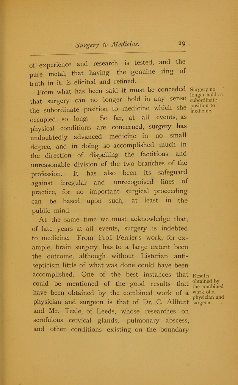 of experience and research is tested, and the pure metal, that having the genuine ring of truth in it, is elicited and refined. From what has been said it must be conceded Surgery no ^ . longer holds a that surgery can no longer hold in any sense subordinate the subordinate position to medicine which she j;°e“eto occupied so long. So far, at all events, as physical conditions are conceined, surgery has undoubtedly advanced medicine in no small degree, and in doing so accomplished much in the direction of dispelling the factitious and unreasonable division of the two branches of the profession. It has also been its safeguard against irregular and unrecognised lines of practice, for no important surgical proceeding can be based upon such, at least in the public mind. At the same time we must acknowledge that, of late years at all events, surgery is indebted to medicine. From Prof. Perrier’s work, for ex- ample, brain surgery has to a large extent been the outcome, although without Listerian anti- septicism little of what was done could have been accomplished. One of the best instances that Results could be mentioned of the good results that the^ombmed have been obtained by the combined work of a work of a . . physician and physician and surgeon is that of Dr. C. Allbutt surgeon, and Mr. Teale, of Leeds, whose researches on scrofulous cervical glands, pulmonary abscess, and other conditions existing on the boundary