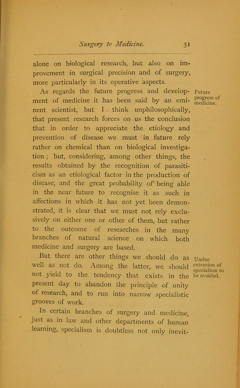alone on biological research, but also on im- provement in surgical precision and of surgery, more particularly in its operative aspects. As regards the future progress and develop- ment of medicine it has been said by an emi- nent scientist, but I think unphilosophically, that present research forces on us the conclusion that in order to appreciate the etiology and prevention of disease we must ' in future rely rather on chemical than on biological investiga- tion ; but, considering, among other things, the results obtained by the recognition of parasiti- cism as an etiological factor in the production of disease, and the great probability of being able in the near future to recognise it as such in affections in which it has not yet been demon- strated, it is clear that we must not rely exclu- sively on either one or other of them, but rather to the outcome of researches in the many branches of natural science on which both medicine and surgery are based. But there arc other things we should do as well as not do. Among the latter, we should not yield to the tendency that exists in the present day to abandon the principle of unity of research, and to run into narrow specialistic grooves of work. In certain branches of surgery and medicine, just as in law and other departments of human learning, specialism is doubtless not only inevit- Future progress of medicine. Undue extension of specialism to be avoided.
