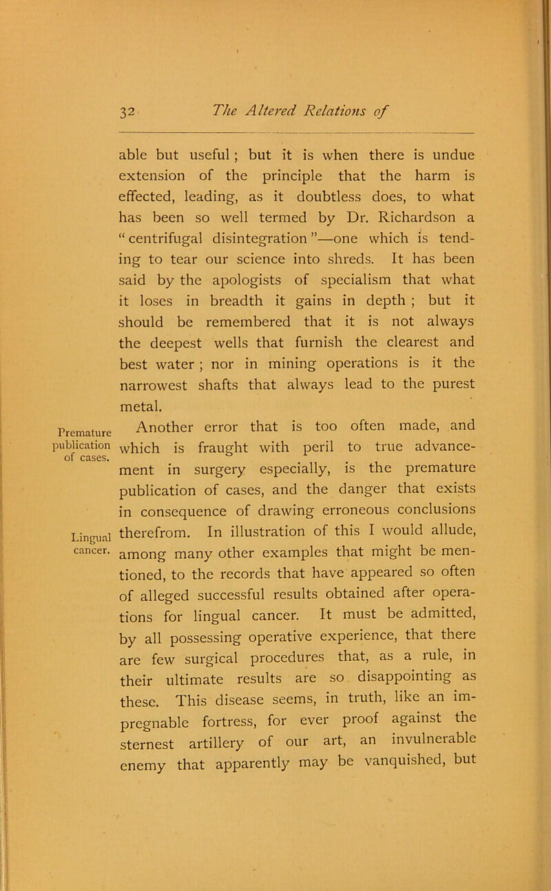 Premature publication of cases. Lingual cancer. able but useful ; but it is when there is undue extension of the principle that the harm is effected, leading, as it doubtless does, to what has been so well termed by Dr. Richardson a “ centrifugal disintegration ”—one which is tend- ing to tear our science into shreds. It has been said by the apologists of specialism that what it loses in breadth it gains in depth ; but it should be remembered that it is not always the deepest wells that furnish the clearest and best water ; nor in mining operations is it the narrowest shafts that always lead to the purest metal. Another error that is too often made, and which is fraught with peril to true advance- ment in surgery especially, is the premature publication of cases, and the danger that exists in consequence of drawing erroneous conclusions therefrom. In illustration of this I would allude, among many other examples that might be men- tioned, to the records that have appeared so often of alleged successful results obtained after opera- tions for lingual cancer. It must be admitted, by all possessing operative experience, that there are few surgical procedures that, as a rule, in their ultimate results are so disappointing as these. This disease seems, in truth, like an im- pregnable fortress, for ever proof against the sternest artillery of our art, an invulnerable enemy that apparently may be vanquished, but