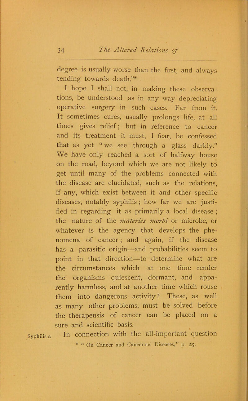 Syphilis a degree is usually worse than the first, and always tending towards death.”* 1 hope I shall not, in making these observa- tions, be understood as in any way depreciating operative surgery in such cases. Far from it. It sometimes cures, usually prolongs life, at all times gives relief; but in reference to cancer and its treatment it must, I fear, be confessed that as yet “ we see through a glass darkly.” We have only reached a sort of halfway house on the road, beyond which we are not likely to get until many of the problems connected with the disease are elucidated, such as the relations, if any, which exist between it and other specific diseases, notably syphilis ; how far we are justi- fied in regarding it as primarily a local disease ; the nature of the materies morbi or microbe, or whatever is the agency that develops the phe- nomena of cancer ; and again, if the disease has a parasitic origin—and probabilities seem to point in that direction—to determine what are the circumstances which at one time render the organisms quiescent, dormant, and appa- rently harmless, and at another time which rouse them into dangerous activity ? These, as well as many other problems, must be solved before the therapeusis of cancer can be placed on a sure and scientific basis. / In connection with the all-important question * “ On Cancer and Cancerous Diseases,” p. 25.