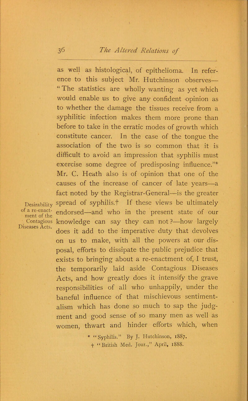 as well as histological, of epithelioma. In refer- ence to this subject Mr. Hutchinson observes— “ The statistics are wholly wanting as yet which would enable us to give any confident opinion as to whether the damage the tissues receive from a syphilitic infection makes them more prone than before to take in the erratic modes of growth which constitute cancer. In the case of the tongue the association of the two is so common that it is difficult to avoid an impression that syphilis must exercise some degree of predisposing influence.”* Mr. C. Heath also is of opinion that one of the causes of the increase of cancer of late years—a fact noted by the Registrar-General—is the greater Desirability spread of syphilis.t If these views be ultimately of a re-enact- endorsed—and who in the present state of our Contagious knowledge can say they can not ?—how largely Diseases /Vets does it add to the imperative duty that devolves on us to make, with all the powers at our dis- posal, efforts to dissipate the public prejudice that exists to bringing about a re-enactment of, I trust, the temporarily laid aside Contagious Diseases Acts, and how greatly does it intensify the grave responsibilities of all who unhappily, under the baneful influence of that mischievous sentiment- alism which has done so much to sap the judg- ment and good sense of so many men as well as women, thwart and hinder efforts which, when * “Syphilis.” By J. Hutchinson, 1SS7. t “British Med. Jour.,” April, 1888.