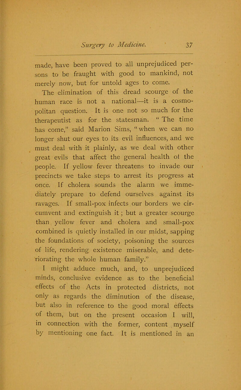 made, have been proved to all unprejudiced per- sons to be fraught with good to mankind, not merely now, but for untold ages to come. The elimination of this dread scourge of the human race is not a national—it is a cosmo- politan question. It is one not so much for the therapeutist as for the statesman. “ The time has come,” said Marion Sims, “when we can no longer shut our eyes to its evil influences, and we must deal with it plainly, as we deal with other great evils that affect the general health of the people. If yellow fever threatens to invade our precincts we take steps to arrest its progress at once. If cholera sounds the alarm we imme- diately prepare to defend ourselves against its ravages. If small-pox infects our borders we cir- cumvent and extinguish it; but a greater scourge than yellow fever and cholera and small-pox combined is quietly installed in our midst, sapping the foundations of society, poisoning the sources of life, rendering existence miserable, and dete- riorating the whole human family.” I might adduce much, and, to unprejudiced minds, conclusive evidence as to the beneficial effects of the Acts in protected districts, not only as regards the diminution of the disease, but also in reference to the good moral effects of them, but on the present occasion 1 will, in connection with the former, content myself by mentioning one fact. It is mentioned in an