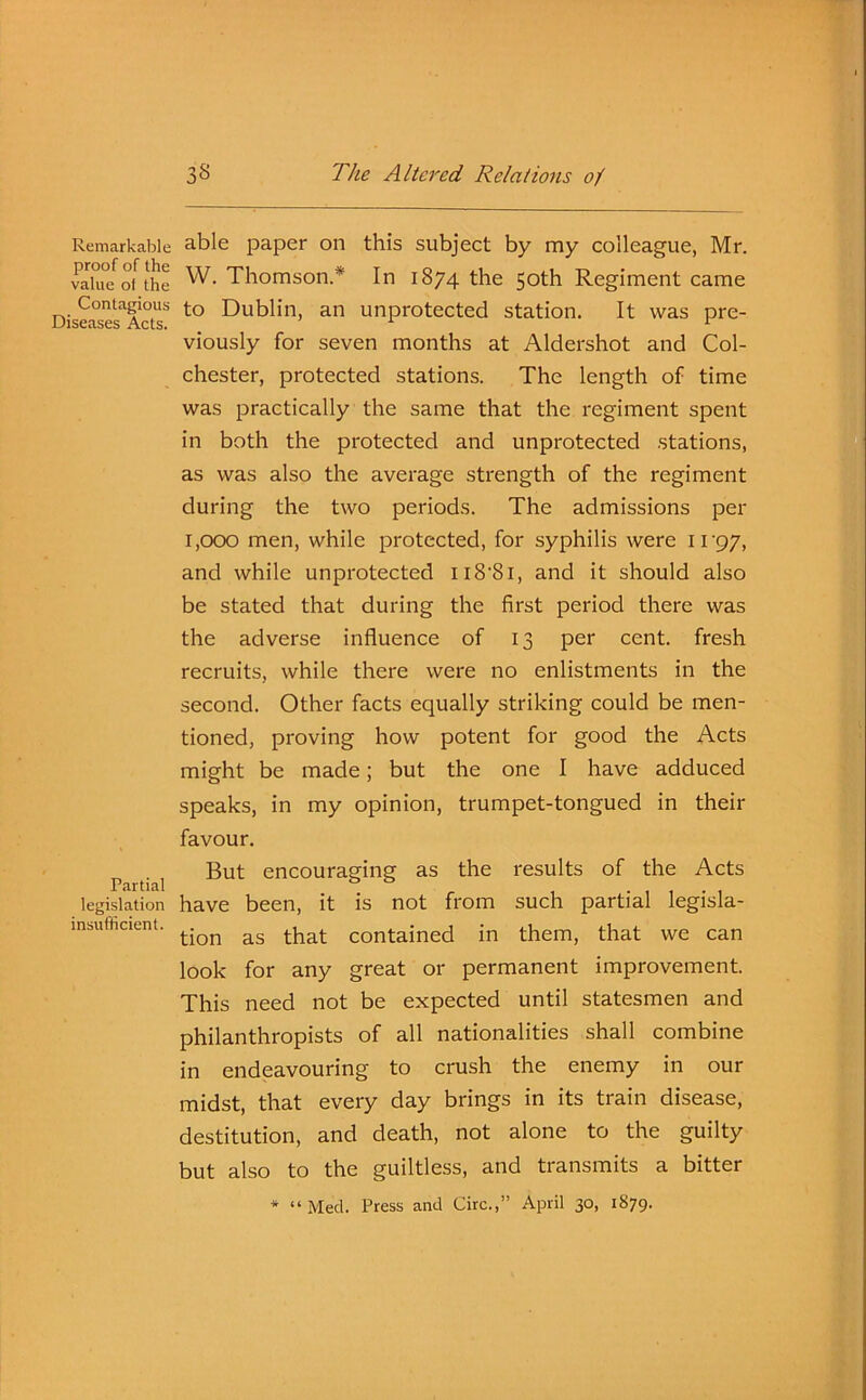 Remarkable proof of the value ot the Contagious Diseases Acts. Partial legislation insufficient. able paper on this subject by my colleague, Mr. W. Thomson* In 1874 the 50th Regiment came to Dublin, an unprotected station. It was pre- viously for seven months at Aldershot and Col- chester, protected stations. The length of time was practically the same that the regiment spent in both the protected and unprotected stations, as was also the average strength of the regiment during the two periods. The admissions per 1,000 men, while protected, for syphilis were 1197, and while unprotected 118'81, and it should also be stated that during the first period there was the adverse influence of 13 per cent, fresh recruits, while there were no enlistments in the second. Other facts equally striking could be men- tioned, proving how potent for good the Acts might be made; but the one I have adduced speaks, in my opinion, trumpet-tongued in their favour. But encouraging as the results of the Acts have been, it is not from such partial legisla- tion as that contained in them, that we can look for any great or permanent improvement. This need not be expected until statesmen and philanthropists of all nationalities shall combine in endeavouring to crush the enemy in our midst, that every day brings in its train disease, destitution, and death, not alone to the guilty but also to the guiltless, and transmits a bitter * “Med. Press and Circ.,” April 30, 1879.