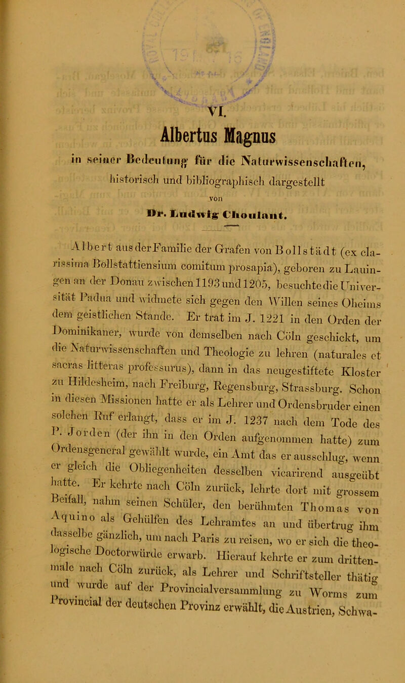 VI. Albertus Magnus in seiner Bedeutung für die Naturwissenschaften, historisch und bibliographisch dargestellt von Br. Ludwig C'lioulant. Albert ausderFamilie der Grafen von Bollstädt (ex cla- rissirna Bollstattiensium comitum prosapia), geboren zu Lauin- gen an der Donau zwischen 1193 und 1205, besuchte die Univer- Sltat Pä<3lia und widmete sich gegen den Willen seines Oheims dem geistlichen Stande. Er trat im J. 1221 in den Orden der Dominikaner, wurde von demselben nach Cöln geschickt, um die Naturwissenschaften und Theologie zu lehren (naturales et sacras htteras professurus), dann in das neugestiftete Kloster zu Hildesheim, nach Freiburg, Regensburg, Strassburg. Schon in diesen Missionen hatte er als Kehrer und Ordensbruder einen solchen Ruf erlangt, dass er im J. 1237 nach dem Tode des I. Joiden (der ihn in den Orden aufgenommen hatte) zum Ordensgencral gewählt wurde, ein Amt das er ausschlug, wenn er gleich die Obliegenheiten desselben viearirend ausgeübt batte Er kehrte nach Cöln zurück, lehrte dort mit grossem eiall, nahm seinen Schüler, den berühmten Thomas von Aquino als Gehülfen des Lehramtes an und übertrug ihm ( asse be gänzlich, um nach Paris zu reisen, wo er sich die theo- logische Doctorwürde erwarb. Hierauf kehrte er zum dritten- , nach Cöln zurück, als Lehrer und Schriftsteller thätig -d wurde auf der Provincialversammlung zu Worms zum rovmcial. der deutschen Provinz erwählt, die Austrien, Schwa-