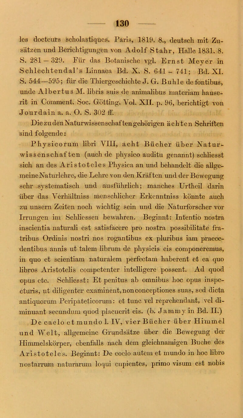 les doctcurs scholastiques. Paris, 1819. 8., deutsch mit Zu- sätzen und Berichtigungen von Adolf Stahr, Halle 1831. 8. S. 281 — 329. Für das Botanische vgl. Ernst Meyer in Schlechtendal’s Linnaea Bd. X. S. 641 - 741; Bd. XI. S. 544—595; für die Thiergeschichte J. G. Buhle defontibus, unde Albertus M. libris suis de animalibus materiam hause- rit in Comment. Soc. Gotting. Vol. XII. p. 96, berichtigt von Jour dain a. a. O. S. 302 ff. Die zu den Naturwissenschaf ten gehörigen ächten Schriften sind folgende : Physicorum libri VHI, acht Bücher über Natur- wissenschaften (auch de physico auditu genannt) schliesst sich an des Aristoteles Physica an und behandelt die allge- meine Naturlehre, die Lehre von den Kräften und der Bewegung sehr systematisch und ausführlich; manches Urtheil darin über das Verhältniss menschlicher Erkenntniss könnte auch zu unsern Zeiten noch Avichtig sein und die Naturforscher vor Irrungen im Schliessen beAvahren. Beginnt: Intentio nostra inscientia naturali est satisfäcere pro nostra possibilitate fra- tribus Ordinis nostri nos rogantibus ex pluribus iam praece- dentibus annis ut talem librum de physicis eis componeremus, in quo et scientiam naturalem perfectam haberent et ea quo libros Aristotelis competenter intelligere possent. Ad quod opus etc. Schliesst: Et penitus ab omnibus hoc opus inspe- cturis, ut diligenter examinent, non conceptiones suas, sed dicta antiquornm Peripateticorum: et tune vel reprehendant, A’-el di- minuant secundum quod placuerit eis. (b. Jammy in Bd. II.) De caelo et mundo 1. IV, vier Bücher über Himmel und Welt, allgemeine Grundsätze über die BeAvegung der Himmelskörper, ebenfalls nach dem gleichnamigen Buche des Aristoteles. Beginnt: De coelo autem et mundo in hoc libro nostarr um naturarum loqui cupientes, primo Arisum est nobis