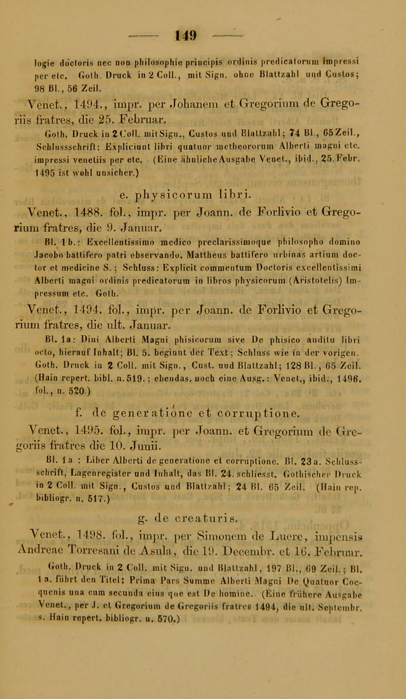 logie do'ctoris nec non philosophie principis ordinis predicatoruin iropressi per elc, Golh. Druck in 2 Coli., mit Sign, ohne Blattzabl und Cuslos; 98 Bl., 56 Zeil. Venet., 1494., impr. per Jolianem et Gregorium de Grego- riis fratres, die 25. Februar. Gotli. Druck in2Coll. mit Sign., Cuslos und Blaltzalil; 74 Bl , C5Zeil., Scblussschrift: Expliciunt lihri quatuor metlieororuin Alberli inugui etc. impressi venetiis per elc, (Eine ähnliche Ausgabe Venet., ibid., 25.Febr. 1495 ist wohl unsicher.) e. physicorura libri. Venet., 1488. fol., impr. per Joann. de Forlivio et Grego- rium fratres, die 9. Januar. Bl. 1 b.: Excellentissimo racdico preclarissimoque philosopho domino Jacobo batlifero patri observando, Mattheus batlifero urbinas artium doc- tor et medicine S.; Schluss: Explicit commentum Doctoris cxcellcnlissimi Alberli magni ordinis predicalorum in libros physicorum (Aristotelis) Im- pressum etc. Golh. Venet., 1494. fol., impr. per Joann. de Forlivio et Grego- rium fratres, die ult. Januar. Bl. 1 a: Diui Alberli Magni phisicorum sive De phisico auditu libri octo, hierauf Inhalt; Bl. 5. beginnt der Text; Schluss wie in der vorigen. Goth. Druck in 2 Coli, mit Sign., Cust. und Blattzabl; 128 Bl., 65 Zeil. (Hain repert. bibl. n. 519.; ebendas, noch eine Ausg.: Venet., ibid., 1496. fol., n. 520) f. de gener atione et corruptione. Venet., 1495. fol., impr. per Joann. et Gregorium de Gre- goriis fratres die 10. Junii. Bl. 1 a : Liber Alberli de generatione et corruptione. Bl. 23a. Schluss- schrift, Lagenregister und Inhalt, das Bl. 24. schliesst. Gothischer Druck in 2 Coli, mit Sign., Cuslos und Blatt/.ahl; 24 Bl. 65 Zeil, (Hain rep. bibiiogr. n. 517.) g. de creaturis. Venet., 1498. fol., impr. per Simonem de Luere, impensis Andreae Torresani de Asula, die 19. Decembr. et 16. Februar. Golh. Druck in 2 Coli, mit Sign, und Blattzabl, 197 Bl., 69 Zeil.; Bl. 1 a. fuhrt den Titel: Prima Pars Summe Alberli Magni De Quatuor Coc- quenis una cnm secunda eins que esl De hominc. (Eine frühere Ausgabe Venet., per J. et Gregorium de Gregoriis fratres 1494, die ult. Scptcnibr. s. Hain repert. bibiiogr. n. 570.)