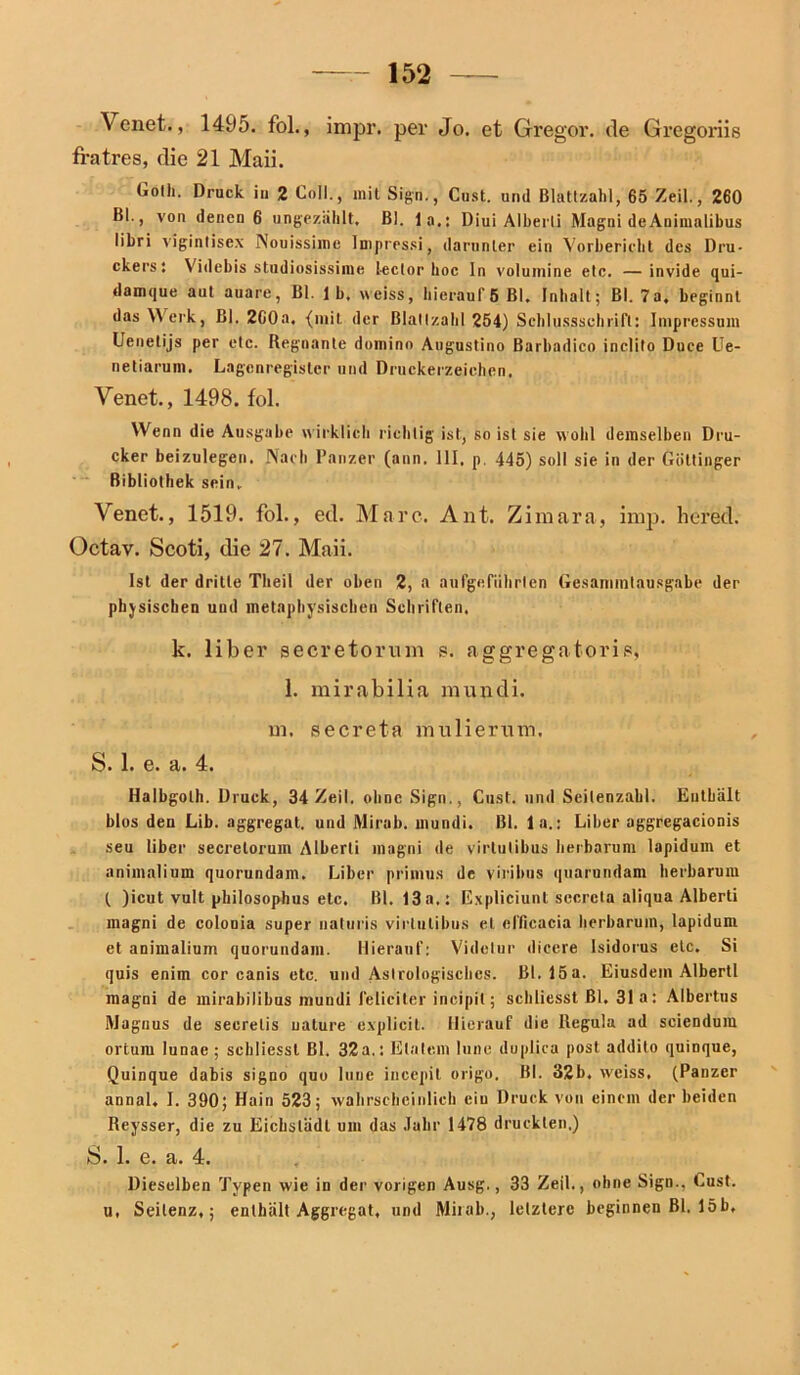 Venet., 1495. fol., inipr. per Jo. et Gregor, de Gregoriis fratres, die 21 Maii. Golh. Druck in 2 Coli., mit Sign., Cust. und Blattzahl, 65 Zeil., 260 Bl., von denen 6 ungezählt. Bl. 1 a.: Diui Alherli Magni deAnimalibus libri vigintisex Nouissime Impressi, darunter ein Vorbericht des Dru- ckers: Videhis studiosissime lector hoc In volumine etc. —invide qui- damque aut auare, Bl. 1 b. weiss, hierauf 6 Bl. Inhalt; Bl. 7a. beginnt das Werk, Bl. 2C0a. (mit der Blallzahl 254) Schlussschrift: Impressum Uenetijs per etc. Regnante domino Augustino Barbadiern inclito Duce Ue- netiarum. Lagenregister und Druckerzeichen. Venet., 1498. fol. Wenn die Ausgabe wirklich richtig ist, so ist sie wohl demselben Dru- cker beizulegen. Nach Panzer (ann. 111, p. 445) soll sie in der Göttinger Bibliothek sein. Venet., 1519. fol., ed. Marc. Ant. Z imara, inrp. bered. Octav. Scoti, die 27. Maii. Ist der dritte Theil der oben 2, a aufgefiihrten Gesammtausgabe der phjsischen und metaphysischen Schriften. k. über secretoruin s. aggregatoris, 1. mirabiüa mundi. in. secreta nuiHerum, S. 1. e. a. 4. Halbgolh. Druck, 34 Zeil. ohne Sign., Cust. und Seitenzahl. Enthält blos den Lib. aggregat. und Mirab. mundi. Bl. 1 a.: Liber oggregacionis seu liber secrelorum Alberli magni de virlulibus herbarum lapiduin et animalium quorundam. Liber primus de viribus quarundam herbarum ( )icut vult philosophus etc. Bl. 13 a.: E.xpliciunl secrcla aliqua Alberti magni de colooia super naturis virlulibus et efficacia herbarum, lapidum et animalium quorundam. Hierauf: Videlur dieere lsidorus etc. Si quis enim cor canis etc. und Astrologisches. Bl. 15a. Eiusdem Alberti magni de mirabilibus mundi feliciter incipil; schliesst Bl. 31 a: Albertus Magnus de secrelis ualure explicil. Hierauf die Regula ad seiendum ortuin lunae ; schliesst Bl. 32a.: Eiatem lune duplica post addito quinque, Quinque dabis signo quu lune incepit origo. Bl. 32b. weiss, (Panzer annal. J. 390; Hain 523; wahrscheinlich eiu Druck von einem der beiden Reysser, die zu Eichstädt um das Jahr 1478 druckten.) S. 1. e. a. 4. Dieselben Typen wie in der vorigen Ausg,, 33 Zeil., ohne Sign., Cust. u, Seilenz,; enthält Aggregat, und Mirab., letztere beginnen Bl. 15b,