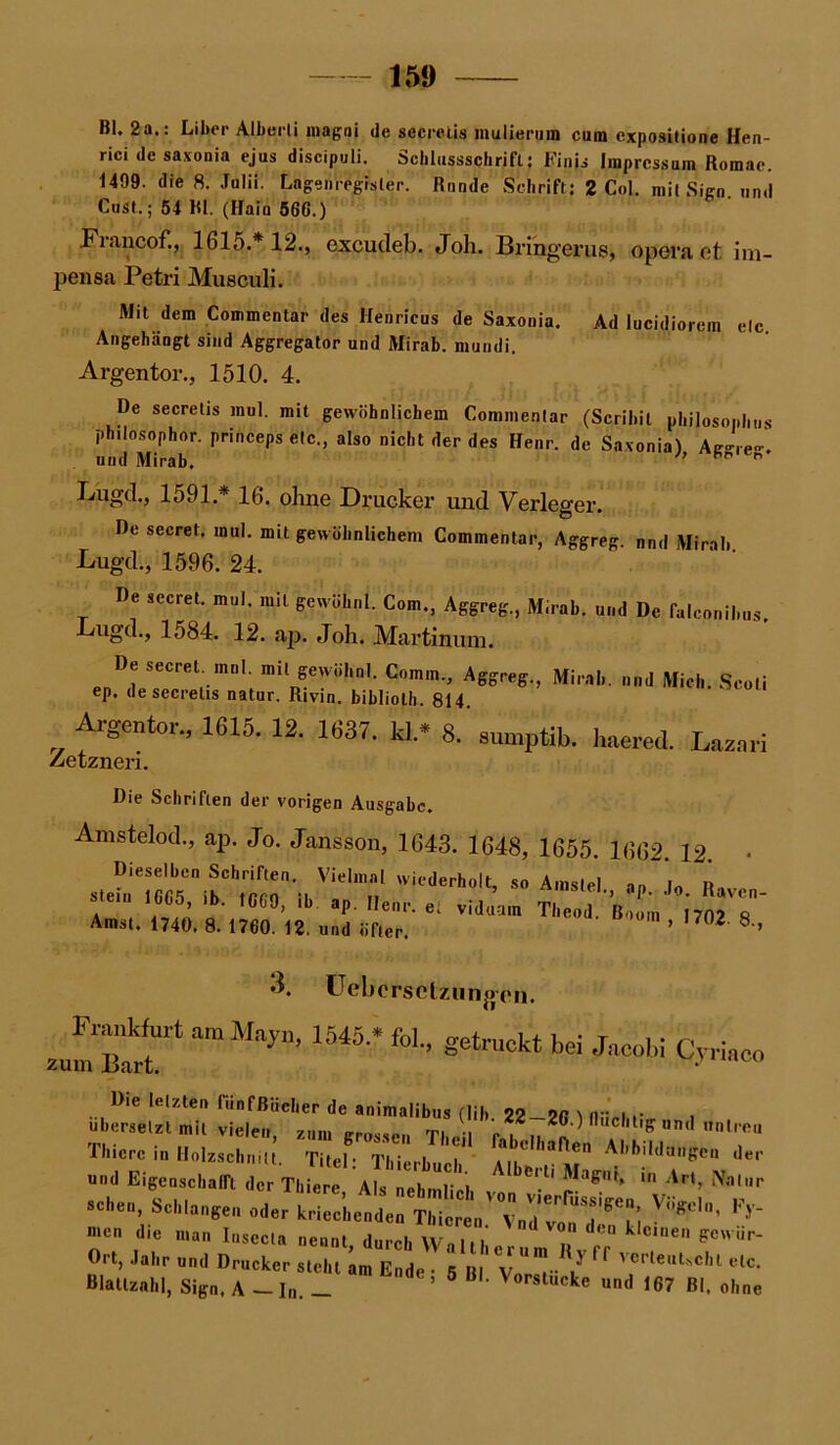 Bl. 2a.: Liber Alberli magni de secrelis mulierum cum expositione Hen- rici de saxonia ejus discipuli. Scblussschrift j Finjs Impressum Romae. 1499. die 8. Julii. Lagenregr'sler. Runde Schrift: 2 Col. mit Sign, und Cust.; 54 Bl. (Hain 566.) Fraucof., 1615.* 12., excutleb. Job. Bringer us, opera et im- pensa Petri Musculi. Mit dem Commentar des Henricus de Saxonia. Ad lucidiorem elc. Angehängt sind Aggregator und Mirab. mundi. Argentor., 1510. 4. De secrelis mul. mit gewöhnlichem Commenlar (Scribil philosophus philosophor. princeps etc., also nicht der des Henr. de Saxonia) Ae-re-' und Mirab. Pr',er’ Lügcl., 1591.* 16. ohne Drucker und Verleger. De secret. mul. mit gewöhnlichem Commentar, Aggreg. nnd Mirab Lugd., 1596. 24. De secret. mul. mit gewühnl. Com., Aggreg., Mirab. und De falconibus Lugd., 1584. 12. ap. Joh. Martinmn. De secret. mnl. mit gewühnl. Comm., Aggreg., Mirab ep. de secrelis natur. Rivin. bibliolh. 814. und Mich. Seoli Argentor., 1615. 12. 1637. kl* Zetzneri. 8. sumptib. haered. Lazari Die Schriften der vorigen Ausgabe. Amstelod., ap. Jo. Jansson, 1643. 1648, 1655. 1662. 12. • Dieselben Schriften. Vielmal wiederholt, so Amstel a„ stein 1665 ib. 1669, ib. ap. Denr. et viduam Theod.'Boom' i702 8 Amst. 1740. 8. 1760. 12. und öfter ’ °2 8 ’ 3. Uebcrsctzungen. Frankfurt amMfyn, 1545* fol., gejuckt bei Jacob! Cvrinco zum Bart. * übmel:r«U f;22-2«.)nuc.,tigun,l untreu Thierc in HolzschrnU. Titel: Thfcrbuch A,^? AI,biltUH,Sen ,le>' und Eigenschaft der Tliiere Als nehmlirl '''■ ' 5^”'* * Ar‘> Nal»r - Schlangen oder k ^ men die man Insecla nennt durch \v i, i’ nd von d';n deinen gcwiir- Ort, Jahr nnd Drucker steht am Ende 5 Bl' Yd“!-^ ” VCrlei,Uc,U elc- Blatlznhl, Sign, A — In ’ 6 B ’ Vorstucke und 167 Bl. ohne