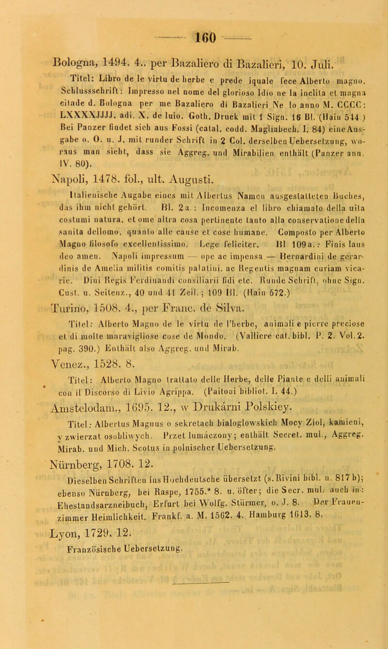 160 Bologna, 1494. 4.. per Bazaliero di Bazalieri, 10. Juli. Titel: Libro de le virlu de herbe e prede iquale fece Alberto magno. Scblussscbrift: Impresso nel noine del gloriose Idio ne la inclita et magna cilade d. Bologna per me Bazaliero di Bazalieri Ne lo anno M. CCCC: LXXXXJJJJ. adi. X, de luio. Gotli. Druck mit 1 Sign. 16 Bl. (Hain 544 ) Bei Panzer findet sich aus Fossi (catal. codd. Magliabecb. I. 84) eine Aus- gabe o. 0. u. J. mit runder Sehrift in 2 Col. derselben Uebersetzung, wo- raus man sieht, dass sie Aggreg. und Mirabilien enthält (Panzer ann. IV. 80). Napoli, 1478. fol., ult. Augusti. Italienische Augabe eines mit Albertus Namen ausgeslatleteu Buches, das ihm nicht gehört. Bl. 2a.: Incomeuza el lib.ro chiamato della uila costumi natura, etome altra cosa pertinente tanto alla conservalionedella sanila dcllomo. quanlo alle cause el cosc humane. Composlo per Alberto Magno filosofo excellenlissimo. Lege leliciter. 111 109a..- Finis laus deo amen. Napoli impressum — ope ac impensa— üernardini de gcrar- dinis de Amelia niilitis eotnitis palalini. ac Iiegenlis inaguain curiam vica- rie. Diui Begis Fcrdinandi consiliarii fidi etc. Runde Schritt, ohuc Sign. Cust. u. Seiteuz., 40 und 41 Zeit; 109 111. (Hain 572 ) Turino, 1508. 4., per Franc, de Silva. Titel: Alberto Magno de le virtu de l’herbe, animali e pierre preciose el di molle maruviglio.se cose de Mondo. (Valliere cat.bibl, P. 2. Vol.2. pag. 390.) Enthält also Ag'greg. und Mirab. Ycncz., 1528. 8. Titel: Alberto Magno traltalo delle Herbe, delle Piaule e dclli animali eon il Discorso di Livio Agrippa. (Paitoui bibliot. I. 44.) Amstelodam., 1695. 12., w Drukarni Bolskiey. Titel; Albertus Magnus o sekretacb bialoglowskich Mocy Ziol, kaiuieni, v zwierzat osobliwyeh. Przet lumäezony; enthält Secret. mul., Aggreg. Mirab. und Mich. Scotus in polnischer Uebersetzung. Nürnberg, 1708. 12. Dieselben Schriften ins Hochdeutsche übersetzt (s. Rivini bibl. n. 817 b); ebenso Nürnberg, bei Raspe, 1755.* 8. u. öfter; die Secr. mul. auch in: Ehestandsarzneibuch, Erfurt bei YVolfg. Stürmer, o. .1. 8. Der l1 rauen- zimmer Heimlichkeit. Frankf. a. M. 1502. 4. Hamburg 1013. 8. Lyon, 1729. 12. Französische Uebersetzung.