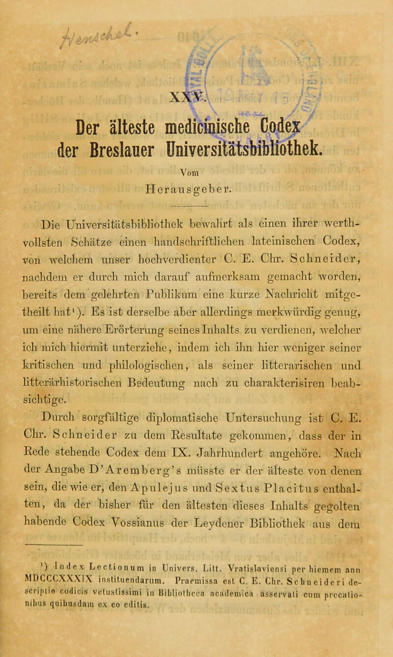 • • ' : f * »■«*: i ’ { ', r .r . xxv. Der älteste medicinische Codex der Breslauer Universitätsbibliothek. Vom Herausgeber. Die Universitätsbibliothek bewahrt als einen ihrer werth- vollsten Schätze einen handschriftlichen lateinischen Codex, von welchem unser hochverdienter C. E. Chr. Schneider, nachdem er durch mich darauf aufmerksam gemacht worden, bereits dem gelehrten Publikum eine kurze Nachricht mitge- theilt hat1). Es ist derselbe aber allerdings merkwürdig genug, um eine nähere Erörterung seines Inhalts zu verdienen, welcher ich mich hiermit unterziehe, indem ich ihn liier weniger seiner kritischen und philologischen, als seiner litterarischen und litterärhistorisehen Bedeutung nach zu charakterisiren beab- sichtige. Durch sorgfältige diplomatische Untersuchung ist C. E. Chr. Schneide r zu dem Resultate gekommen, dass der in Rede stehende Codex dem IX. Jahrhundert angehöre. Nach der Angabe D’Aremberg’s müsste er der älteste von denen sein, die wie er, den A pul ejus und Sex tu s Placitus enthal- ten , da der bisher für den ältesten dieses Inhalts' gegolten O O habende Codex Vossianus der Leydener Bibliothek aus dem ') Index Lectionum in Univers. Litt. Vratislaviensi per hiemem ann MDCCCXXX1X instituendarum. Praeinissa est C. E. Chr. Schneideri de- scriptio codicis veluslissimi in Bibliothcea ncademica asservati cum prccalio- nibus qnibusdain ex eo edilis.