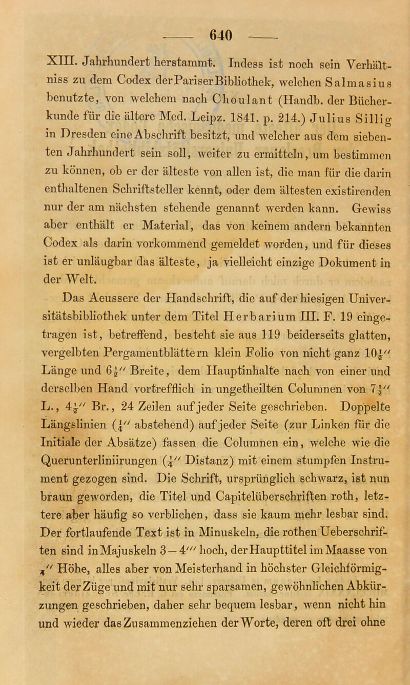 XIII. Jahrhundert herstammt. Indess ist noch sein Verhält- nis zu dem Codex der Pariser Bibliothek, welchen Salmasius benutzte, von welchem nach Choulant (Handb. der Bücher- kunde für die ältere Med. Leipz. 1841. p. 214.) Julius Sillig in Dresden eine Abschrift besitzt, und welcher aus dem sieben- ten Jahrhundert sein soll, weiter zu ermitteln, um bestimmen zu können, ob er der älteste von allen ist, die man für die darin enthaltenen Schriftsteller kennt, oder dem ältesten existirenden nur der am nächsten stehende genannt werden kann. Gewiss aber enthält er Material, das von keinem andern bekannten Codex als darin vorkommend gemeldet worden, und für dieses ist er unläugbar das älteste, ja vielleicht einzige Dokument in der Welt. Das Aeussere der Handschrift, die auf der hiesigen Univer- sitätsbibliothek unter dem Titel Herbarium HI. F. 19 einge- tragen ist, betreffend, besteht sie aus 119 beiderseits glatten, vergelbten Pergamentblättern klein Folio von nicht ganz 10p' Länge und 6p' Breite, dem Hauptinhalte nach von einer und derselben Hand vortrefflich in ungetheilten Columnen von 7 p' L., 4p' Br., 24 Zeilen auf jeder Seite geschrieben. Doppelte Längslinien (p' abstehend) auf jeder Seite (zur Linken für die Initiale der Absätze) fassen die Columnen ein, welche wie die Querunterliniirungen (p' Distanz) mit einem stumpfen Instru- ment gezogen sind. Die Schrift, ursprünglich schwarz, ist nun braun geworden, die Titel und Capitelüberschriften roth, letz- tere aber häufig so verblichen, dass sie kaum mehr lesbar sind. Der fortlaufende Text ist in Minuskeln, die rothen Ueberschrif- ten sind in Majuskeln 3 —4/// hoch, der Haupttitel imMaasse von P' Höhe, alles aber von Meisterhand in höchster Gleichförmig- keit der Züge und mit nur sehr sparsamen, gewöhnlichen Abkür- zungen geschrieben, daher sehr bequem lesbar, wenn nicht hin und wieder das Zusammenziehen der Worte, deren oft drei ohne