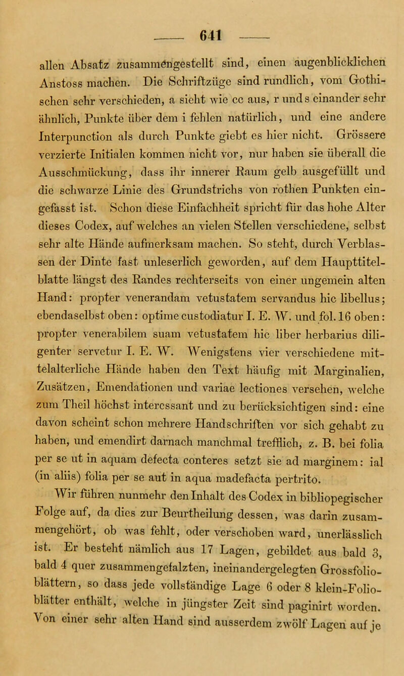 allen Absatz zusammöngestellt sind, einen augenblicldichen Anstoss machen. Die Schriftzüge sind rundlich, vom Gothi- schen sehr verschieden, a sieht wie ec aus, r unds einander sehr ähnlich, Punkte über dem i fehlen natürlich, und eine andere Interpunction als durch Punkte giebt es hier nicht. Grössere verzierte Initialen kommen nicht vor, nur haben sie überall die Ausschmückung, dass ihr innerer Raum gelb ausgefüllt und die schwarze Linie des Grundstrichs von rothen Punkten ein- gefasst ist. Schon diese Einfachheit spricht fiir das hohe Alter dieses Codex, auf welches an vielen Stellen verschiedene, selbst sehr alte Hände aufmerksam machen. So steht, durch Verblas- sen der Dinte fast unleserlich geworden, auf dem Haupttitel- blatte längst des Randes rechterseits von einer ungemein alten Hand: propter venerandam vetustatem servandus hic libellus; ebendaselbst oben: optime custodiatur I. E. W. und fol. 16 oben: propter venerabilem suam vetustatem hic über herbarius dili- genter servetur I. E. W. Wenigstens vier verschiedene mit- telalterliche Hände haben den Text häufig mit Marginalien, Zusätzen, Emendationen und variae lectiones versehen, welche zum Theil höchst interessant und zu berücksichtigen sind: eine davon scheint schon mehrere Handschriften vor sich gehabt zu haben, und emendirt darnach manchmal trefflich, z. B. bei folia per se ut in aquam defecta conteres setzt sie ad marginem: ial (in aliis) folia per se aut in aqua madefacta pertrito. Wir führen nunmehr den Inhalt des Codex in bibliopegischer Folge auf, da dies zur Beurtheilung dessen, was darin zusam- mengehört, ob was fehlt, oder verschoben ward, unerlässlich ist. Er besteht nämlich aus 17 Lagen, gebildet aus bald 3, bald 4 quer zusammengefalzten, ineinandergelegten Grossfolio- blattern, so dass jede vollständige Lage 6 oder 8 klein-Folio- blätter enthält, welche in jüngster Zeit sind paginirt worden. Von einer sehr alten Hand sind ausserdem zwölf Lagen auf je