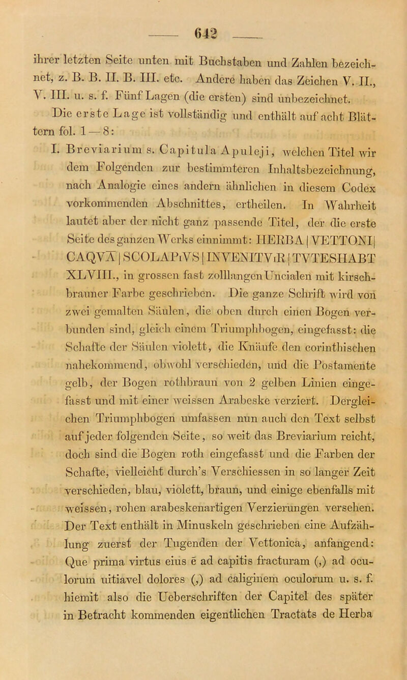 ihrer letzten Seite unten mit Buchstaben uncl Zahlen bezeich- net, z. B. B. II. B. III. etc. Andere haben das Zeichen V. II., V. III. u. s. f. Fünf Lagen (die ersten) sind unbezeichnet. Die erste Lage ist vollständig und enthält auf acht Blät- tern fol. 1 -— 8: I. Breviarium s. Capitula Apuleji, welchen Titel wir dem Folgenden zur bestimmteren Inhaltsbezeichnunsr, nach Analogie eines andern ähnlichen in diesem Codex vorkommenden Abschnittes, ertheilcn. In Wahrheit lautet aber der nicht ganz passende Titel, der die erste Seite des ganzen Werks einnimmt: 1IERB A | VETTONI| CAQVÄ | SCOLAPiVS | INVENITViR j TVTESIIABT XLYIII., in grossen fast zolllangenUncialen mit kirsch- brauner Farbe geschrieben. Die ganze Schrift wird von zwei gemalten Säulen, die oben durch einen Bogen ver- bunden sind, gleich einem Triumphbogen, eingefasst: die Schafte der Säulen violett, die Knäufe den corinthischen nahekommend, obwohl verschieden, und die Postamente gelb, der Bogen rothbraun von 2 gelben Linien einge- fasst und mit einer weissen Arabeske verziert. Deredei- O chen Triumphbogen umfassen nun auch den Text selbst auf jeder folgenden Seite, so weit das Breviarium reicht, doch sind die Bogen roth eingefasst und die Farben der Schafte, vielleicht durch’s Verschiessen in so langer Zeit verschieden, blau, violett, braun, und einige ebenfalls mit weissen, rohen arabeskenartigen Verzierungen versehen. Der Text enthält in Minuskeln geschrieben eine Aufzäh- lung zuerst der Tugenden der Ycttonica, anfangend: Que prima virtus eius e ad capitis fracturam (,) ad ocu- lorum uitiavel dolores (,) ad caliginem oculorum u. s. f. hiemit also die Ueberschriften der Capitel des später in Betracht kommenden eigentlichen Tractats de Herba