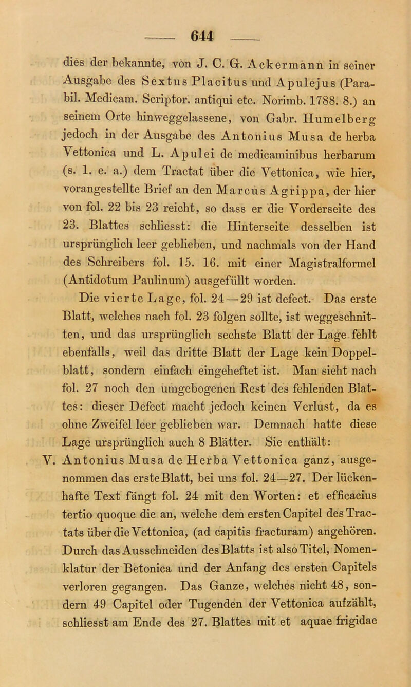dies der bekannte, von J. C. G. Ackermann in seiner Ausgabe des Sextus Placitus und Apulejus (Para- bil. Medicam. Scriptor. antiqui etc. Norimb. 1788. 8.) an seinem Orte hinweggelassene, von Gabr. Hum eiberg jedoch in der Ausgabe des Antonius Musa de herba Vettonica und L. A pul ei de medicaminibus herbarum (s. 1. e. a.) dem Tractat über die Vettonica, wie hier, vorangestellte Brief an den Marcus Agrippa, der hier von fol. 22 bis 23 reicht, so dass er die Vorderseite des 23. Blattes schliesst: die Hinterseite desselben ist ursprünglich leer geblieben, und nachmals von der Hand des Schreibers fol. 15. 16. mit einer Magistralformel (Antidotum Paulinum) ausgefüllt worden. Die vierte Lage, fol. 24 — 29 ist defect. Das erste Blatt, welches nach fol. 23 folgen sollte, ist weggeschnit- ten, und das ursprünglich sechste Blatt der Lage fehlt ebenfalls, weil das dritte Blatt der Lage kein Doppel- blatt, sondern einfach eingeheftet ist. Man sieht nach fol. 27 noch den umgebogenen Rest des fehlenden Blat- tes: dieser Defect macht jedoch keinen Verlust, da es ohne Zweifel leer geblieben war. Demnach hatte diese Lage ursprünglich auch 8 Blätter. Sie enthält: V. Antonius Musa de Herba Vettonica ganz, ausge- nommen das erste Blatt, bei uns fol. 24—27. Der lücken- hafte Text fängt fol. 24 mit den Worten: et efficacius tertio quoque die an, welche dem ersten Capitel des Trac- tats über die Vettonica, (ad capitis fracturam) angehören. Durch das Ausschneiden des Blatts ist also Titel, Nomen- klatur der Betonica und der Anfang des ersten Capitels verloren gegangen. Das Ganze, welches nicht 48, son- dern 49 Capitel oder Tugenden der Vettonica aufzählt, schliesst am Ende des 27. Blattes mit et aquae frigidae