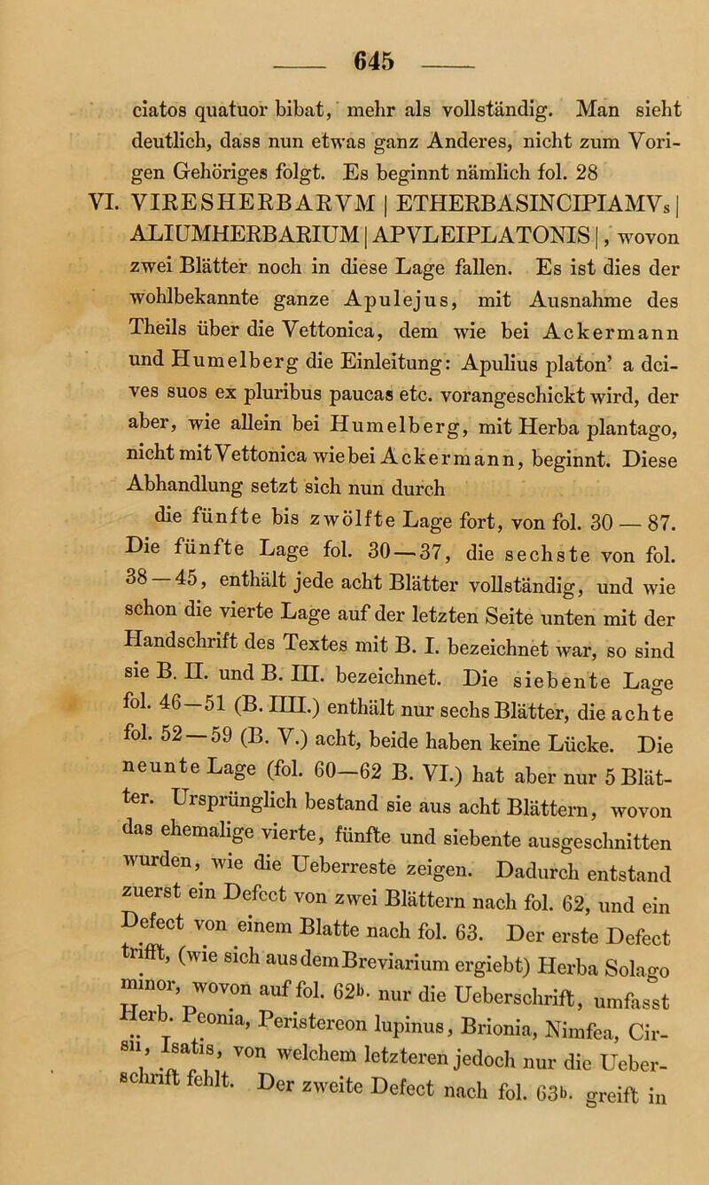 clatos quatuor bibat, mehr als vollständig. Man sieht deutlich, dass nun etwas ganz Anderes, nicht zum Vori- gen Gehöriges folgt. Es beginnt nämlich fol. 28 VI. VIRES HERB AE VM | ETHERBASINCIPI AM Vs | ALI UMHERBARIUM | APVLEIPLATONIS |, wovon zwei Blätter noch in diese Lage fallen. Es ist dies der wohlbekannte ganze Apulejus, mit Ausnahme des Theils über die Vettonica, dem wie bei Ackermann und Hum eiberg die Einleitung: Apulius platon’ a dci- ves suos ex pluribus paucas etc. vorangeschickt wird, der aber, wie allein bei Humelberg, mit Herba plantago, nicht mit Vettonica wie bei Ackermann, beginnt. Liese Abhandlung setzt sich nun durch die fünfte bis zwölfte Lage fort, von fol. 30 — 87. Die fünfte Lage fol. 30 — 37, die sechste von fol. ^ enthält jede acht Blätter vollständig, und wie schon die vierte Lage auf der letzten Seite unten mit der Handschrift des Textes mit B. I. bezeichnet war, so sind sie B. II. und B. III. bezeichnet. Die siebente Lage fol. 46—51 (B. IIH.) enthält nur sechs Blätter, die achte fol. 52 59 (B. V.) acht, beide haben keine Lücke. Die neunte Lage (fol. 60-62 B. VI.) hat aber nur 5 Blät- ter. Ursprünglich bestand sie aus acht Blättern, wovon das ehemalige vielte, fünfte und siebente ausgeschnitten wurden, wie die Ueberreste zeigen. Dadurch entstand zuerst ein Defect von zwei Blättern nach fol. 62, und ein Defect von einem Blatte nach fol. 63. Der erste Defect trifft, (wie sich ausdemBreviarium ergiebt) Herba Sola^o minor, wovon auf fol. 62b. nur die Ueberschrift, umfasst Herb Peoma, Peristereon lupinus, Brionia, Nimfea, Cir- sii , Isatis von welchem letzteren jedoch nur die Ueber- ec inft fehlt. Der zweite Defect nach fol. 63b. greift in