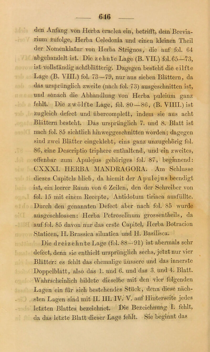 den Anfang von Herba eraclea ein, betrifft, dem Brevia- rium zufolge, Herba Celedonia und einen kleinen Theil der Nomenklatur von Herba Strignos, die auf fol. 64 abgehandelt ist. Die zehnte Lage (B. VII.) fol.65—73, ist vollständig achtblätterig. Dagegen besteht die eilfte Lage (B. VHI.) fol. 73—79, nur aus sieben Blättern, da das ursprünglich zweite (nach fol. 73) ausgeschnitten ist, und sonach die Abhandlung von Herba puleium ganz fehlt. Die zwölfte Lage, fol. 80 — 86, (B. VHII.) ist zugleich defect und iibercomplctt, indem sie aus acht Blättern besteht. Das ursprünglich 7. und 8. Blatt ist nach fol. 85 sichtlich hinweggeschnitten worden; dagegen sind zwei Blätter eingeklebt, eins ganz unzugehörig fol. 86, eine Descriptio triphere enthaltend, und ein zweites, offenbar zum Apulejus gehöriges fol. 87, beginnend: CXXXI. HERBA MANDRAGORA. Am Schlüsse dieses Capitels blieb, da hiemit der Apulejus beendigt ist, ein leerer Raum von 6 Zeilen, den der Schreiber von fol. 15 mit einem Recepte, Antidotum tiriaca ausfüllte. Durch den genannten Defect aber nach fol. 85 wurde ausgeschlossen: Herba Petroselinum grossentheils, da auf fol. 85 davon nur das erste Capitel, Ilerba Botracion Staticen, II. Brassica siluatica und H. Basilisca. Die dreizehnte Lage (fol. 88 — 91) ist abermals sehr defect, denn sie enthielt ursprünglich sechs, jetzt nur vier Blätter: es fehlt das ehemalige äussere und das innerste Doppelblatt, also das 1. und 6. und das 3. und 4. Blatt. Wahrscheinlich bildete dieselbe mit den vier folgenden Lagen ein für sich bestehendes Stück, denn diese näch- sten Lagen sind mit H. III. IV. V. auf Hinterseite jedes letzten Blattes bezeichnet. Die Bezeichnung I. fehlt, da das letzte Blatt dieser Lage fehlt. Sie beginnt das