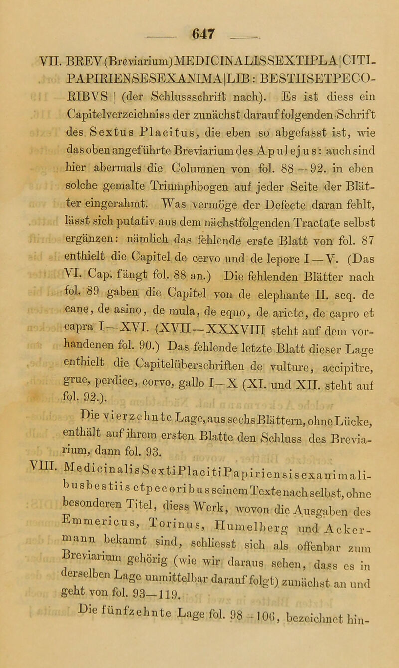 VII. BREV(Breviarium)MEDICINALISSEXTIPLA|CITI- PAPIBIEN SE SEX ANIM A | LIB: BESTIISETPECO- RIBVS | (der Schlussscliriflfc nach). Es ist cliess ein Capitelverzeichniss der zunächst darauf folgenden Schrift des Sextus Placitus, die eben so abgefasst ist, wie das oben angeführte Breviarium des Ap ul ej u s: auch sind liier abermals die Columnen von fol. 88 — 92. in eben VIII. solche gemalte Triumphbogen auf jeder Seite der Blät- ter eingerahmt. Was vermöge der Defecte daran fehlt, lässt sich putativ aus dem nächstfolgenden Tractate selbst ergänzen: nämlich das fehlende erste Blatt von fol. 87 enthielt die Capitel de cervo und de lepore I — V. (Das VI. Cap. fängt fol. 88 an.) Die fehlenden Blätter nach fol. 89 gaben die Capitel von de elephante II. seq. de cane, de asino, de mula, de equo, de ariete, de capro et capia I X\L (XVII—XXXVIII stehtauf dem vor- handenen fol. 90.) Das fehlende letzte Blatt dieser Lage enthielt die Capitelüberscliriften de vulture, accipitre, grue, perdice, corvo, gallo I-X (XI. und XII. steht auf fol. 92.). Die vierzehnte Lage,aus sechs Blättern, ohneLiicke, enthält auf ihrem ersten Blatte den Schluss des Brevia- rium, dann fol. 93. MedicinalisSextiPlacitiP apiriensisexaniinali- busbestiis etpecoribusseinemTextenachselbst, ohne besonderen Titel, diese Werk, wovon die Ausgaben des Jimmencus, Torinus, Humelberg und Acker- mann bekannt sind, scbliesst sich als offenbar zum Jdreviarium gehörig (wie wir daraus sehen, dass cs in ‘ erselben Lage unmittelbar darauf folgt) zunächst an und geht von fol. 93—119. Die fünfzehnte Lage fol. 98-106, bezeichnet hin-