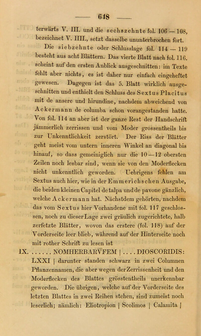 618 terwärts V. III. und die sechszehnte fol. 106 — 108, bezeichnet V. IUI., setzt dasselbe ununterbrochen fort. Die siebzehnte oder Schlusslage fol. 114 — 119 besteht aus acht Blättern. Das vierte Blatt nach fol. 116. scheint auf den ersten Anblick ausgeschnitten: im Texte fehlt aber nichts, es ist daher nur einfach eingeheftet gewesen. Dagegen ist das 5. Blatt wirklich ausge- schnitten und enthielt den Schluss des Sextus Placitus mit de ansere und hirundine, nachdem abweichend von Ackermann de columba schon vorangestanden hatte. Von fol. 114 an aber ist der ganze Rest der Handschrift jämmerlich zerrissen und vom Moder grossentheils bis zur Unkenntlichkeit zerstört. Der Riss der Blätter geht meist vom untern inneren Winkel an diagonal bis hinauf, so dass gemeiniglich nur die 10 —12 obersten Zeilen noch lesbar sind, wenn sie von den Moderflecken nicht unkenntlich geworden. Uebrigens fehlen am Sextus auch hier, wie in der Emm er ich sehen Ausgabe, die beiden kleinen Capitel detalpa und de pavone gänzlich, welche Ackermann hat. Nächstdem gehörten, nachdem das vom Sextus hier Vorhandene mit fol. 117 geschlos- sen, noch zu dieser Lage zwei gräulich zugerichtete, halb zerfetzte Blätter, wovon das erstere (fol. 118) auf der Vorderseite leer blieb, während auf der Hinterseite noch mit rother Schrift zu lesen ist IX NOMHERBARVFEM | .. . . DIOSCORIDIS: LXXI | darunter standen schwarz in zwei Columnen Pflanzennamen, die aber wegen der Zerrissenheit und den Moderflecken des Blattes grösstentheils unerkennbar geworden. Die übrigen, welche auf der Vorderseite des letzten Blattes in zwei Reihen stehen, sind zumeist noch leserlich; nämlich: Eliotropion | Scolimos | Calamita J
