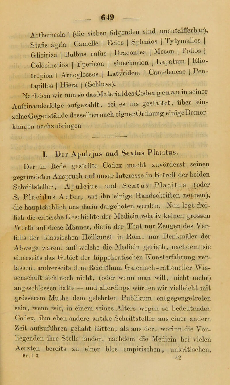 Arthemesia | (die sieben folgenden sind unentzifferbar), Stabs agria | Camelle | Ecios | Splenios | Tytymallos | Gliciriza | Bulbus rufus | Dracontea | Mccon | Bolios J Colocinctios | Ypericon | siueeborion | Lapatum | Eho- tropion I Arnoglossos | Latyridem \ Cameleucae | Pen- tapillos | Hiera | (Schluss). Nachdem wir nun so das Material des Codex genau in seiner Aufeinanderfolge aufgezälilt, sei es uns gestattet, über ein- zelne Gegenstände desselben nach eigner Ordnung einigeBemei- kungen nachzubringen I. Der Apule]us und Sexlus Placitus. Der in Rede gestellte Codex macht zuvörderst seinen gegründeten Anspruch auf unser Interesse in Betreff der beiden Schriftsteller, A pul ejus und Sextus Placitus (oder S. Placidus Actor, wie ihn einige Handschriften nennen), die hauptsächlich uns darin dargeboten werden. Nun legt frei- lich die critische Geschichte der Medicin relativ keinen grossen Werth auf diese Männer, die in der That nur Zeugen des Ver- falls der klassischen Heilkunst in Rom, nur Denkmäler der Abwege waren, auf welche die Medicin gerieth, nachdem sie einerseits das Gebiet der hippokratischen Kunsterfahrung ver- lassen, andrerseits dem Reichthum Galenisch-rationeller Wis- senschaft sich noch nicht, (oder wenn man will, nicht mehr) angeschlossen hatte — und allerdings würden wir vielleicht mit grösserem Muthe dem gelehrten Publikum entgegengetreten sein, wenn wir, in einem seines Alters wegen so bedeutenden Codex, ihm eben andere antike Schriftsteller aus einer andern Zeit aufzuführen gehabt hätten, als aus der, worinn die Vor- liegenden ihre Stelle fanden, nachdem die Medicin bei vielen Aerzten bereits zu einer blos empirischen, unkritischen,