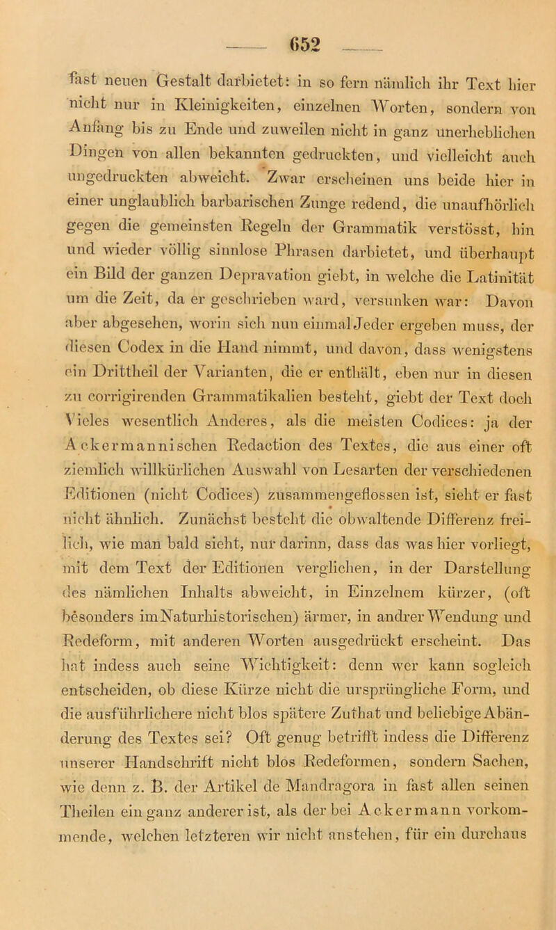 fast neuen Gestalt darbietet: in so fern nämlich ihr Text hier nicht nur in Kleinigkeiten, einzelnen Worten, sondern von Anfang bis zu Ende und zuweilen nicht in ganz unerheblichen Dingen von allen bekannten gedruckten, und vielleicht auch ungedruckten abweicht. Zwar erscheinen uns beide hier in einer unglaublich barbarischen Zunge redend, die unaufhörlich gegen die gemeinsten Regeln der Grammatik verstösst, hin und wieder völlig sinnlose Phrasen darbietet, und überhaupt ein Bild der ganzen Depravation giebt, in welche die Latinität um die Zeit, da er geschrieben ward, versunken war: Davon aber abgesehen, worin sich nun einmal Jeder ergeben muss, der diesen Codex in die Hand nimmt, und davon, dass wenigstens ein Drittheil der Varianten, die er enthält, eben nur in diesen zu corrigirenden Grammatikalien besteht, giebt der Text doch Vieles wesentlich Anderes, als die meisten Codices: ja der A ekermannisehen Redaetion des Textes, die aus einer oft ziemlich willkürlichen Auswahl von Lesarten der verschiedenen Editionen (nicht Codices) zusammengeÜosscn ist, sieht er fast nicht ähnlich. Zunächst besteht die obwaltende Differenz frei- lich, wie man bald sieht, nur darinn, dass das was hier vorliegt, mit dem Text der Editionen verglichen, in der Darstellung des nämlichen Inhalts abweicht, in Einzelnem kürzer, (oft besonders imNaturliistorischen) ärmer, in andrer Wendung und Redeform, mit anderen Worten ausgedrückt erscheint. Das hat indess auch seine Wichtigkeit: denn wer kann sogleich entscheiden, ob diese Kürze nicht die ursprüngliche Form, und die ausführlichere nicht blos spätere Zuthat und beliebige Abän- derung des Textes sei? Oft genug betrifft indess die Differenz unserer Handschrift nicht blos Redeformen, sondern Sachen, wie denn z. B. der Artikel de Mandragora in fast allen seinen Theilen ein ganz anderer ist, als der bei Ackermann vorkom- mende, welchen letzteren wir nicht anstehen, für ein durchaus