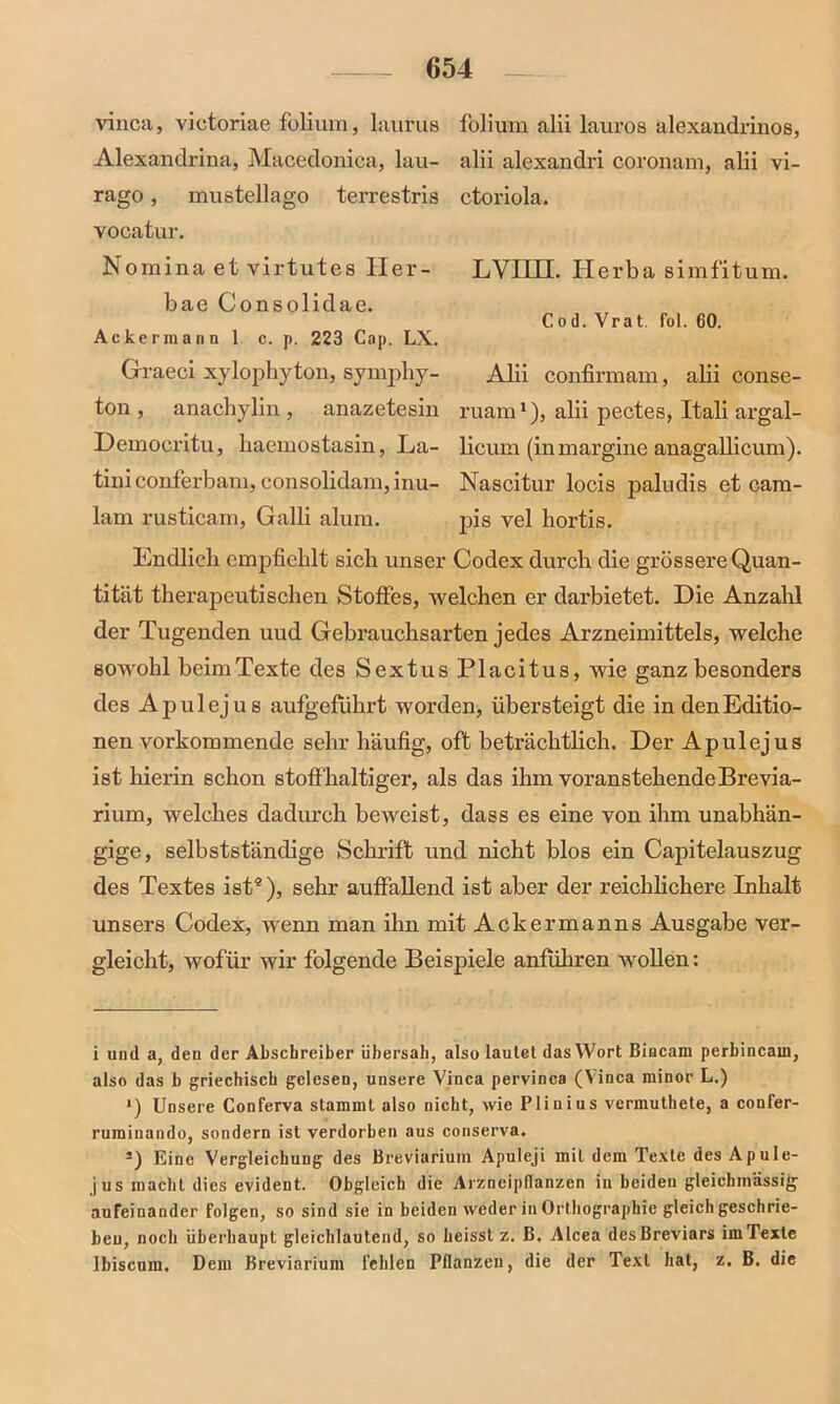 vinca, victoriae foliuin, laurus Alexandrina, Macedonica, lau- rago, mustellago terrestris vocatur. Nomina et virtutes Her- bae Consolidae. Ackermann 1 c. p. 223 Cap. LX. Graeci xylophyton, symphy- ton, anachylin, anazetesin folium alii lauros alexandrinos, alii alexandri coronam, alii vi- ctoriola. LVIIII. Herba simfitum. Cod. Vrat. fol. 60. Alii confirmam, alii conse- ruam1 * *), alii pectes, Itali argal- Democritu, haemostasin, La- licum (inmargine anagallicum). tini conferbam, consolidam, inu- Nascitur locis paludis et cam- lam rusticam, Galli alum. pis vel liortis. Endlich empfiehlt sich unser Codex durch die grössere Quan- tität therapeutischen Stoffes, welchen er darbietet. Die Anzahl der Tugenden uud Gebrauchsarten jedes Arzneimittels, welche sowohl beim Texte des Sextus Placitus, wie ganz besonders des A pul ejus aufgeführt worden, übersteigt die in den Editio- nen vorkommende sehr häufig, oft beträchtlich. Der Apulejus ist hierin schon stoffhaltiger, als das ihm voranstehendeBrevia- rium, welches dadurch beweist, dass es eine von ihm unabhän- gige, selbstständige Schrift und nicht blos ein Capitelauszug des Textes ist4), sehr auffallend ist aber der reichlichere Inhalt unsers Codex, wenn man ihn mit Ackermanns Ausgabe ver- gleicht, wofür wir folgende Beispiele anführen wollen: i und a, den der Abschreiber übersah, also lautet das Wort Bincam perbincain, also das b griechisch gelesen, unsere Vinca pervinca (Vinca minor L.) *) Unsere Conferva stammt also nicht, wie Plinius vermuthete, a confer- ruminando, sondern ist verdorben aus conserva. s) Eine Vergleichung des Breviarium Apuleji mit dem Texte des Apule- jus macht dies evident. Obgleich die Arzneipflanzen in beiden gleichinässig aufeinander folgen, so sind sie in beiden weder in Orthographie gleich geschrie- ben, noch überhaupt gleichlautend, so heisst z. B, Alcea desBreviars im Texte Ibiscum. Dem Breviarium fehlen Pflanzen, die der Text hat, z. B. die
