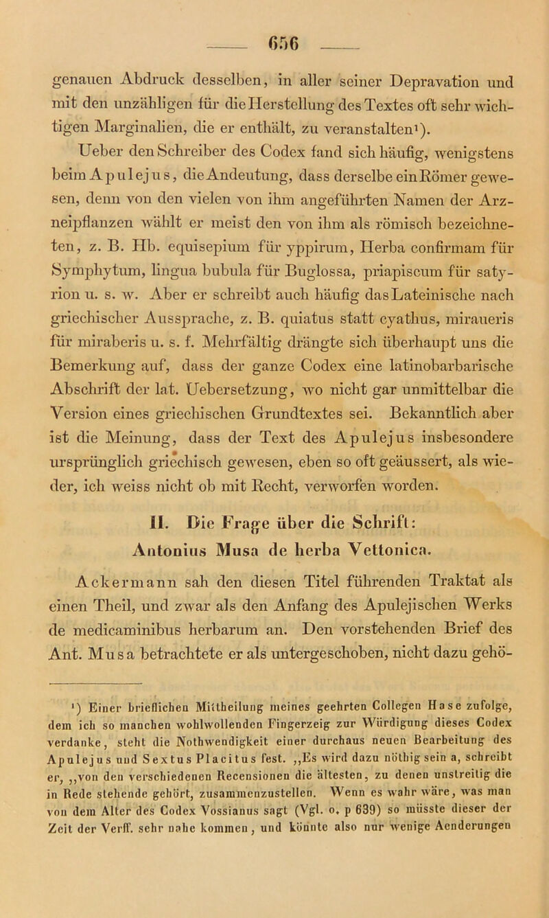 genauen Abdruck desselben, in aller seiner Depravation und mit den unzähligen für die Herstellung des Textes oft sehr wich- tigen Marginalien, die er enthält, zu veranstalten1). Ueber den Schreiber des Codex fand sich häufig, wenigstens beim Apulejus, die Andeutung, dass derselbe ein Körner gewe- sen, denn von den vielen von ihm angeführten Namen der Arz- neipflanzen wählt er meist den von ihm als römisch bezeichne- ten, z. B. Ilb. equisepium für yppirum, Herba confirmam für Symphytum, lingua bubula für Buglossa, priapiscum für saty- rion u. s. w. Aber er schreibt auch häufig das Lateinische nach griechischer Aussprache, z. B. quiatus statt cyathus, miraueris für miraberis u. s. f. Melirfältig drängte sich überhaupt uns die Bemerkung auf, dass der ganze Codex eine latinobarbarische Abschrift der lat. Uebersetzung, wo nicht gar unmittelbar die Version eines griechischen Grundtextes sei. Bekanntlich aber ist die Meinung, dass der Text des Apulejus insbesondere ursprünglich griechisch gewesen, eben so oft geäussert, als wie- der, ich weiss nicht ob mit Recht, verworfen worden. II. Die Frage über die Schrift: Antonius Musa de herba Vettonica. Ackermann sah den diesen Titel führenden Traktat als einen Theil, und zwar als den Anfang des Apulejischen Werks de medicaminibus herbarum an. Den vorstehenden Brief des Ant. Musa betrachtete er als untergeschoben, nicht dazu gehö- >) Einer brieflichen Miitheilung meines geehrten Collegen Hase zufolge, dem ich so manchen wohlwollenden Fingerzeig zur Würdigung dieses Codex verdanke, sieht die Nothwendigkeit einer durchaus neuen Bearbeitung des Apulejus uud Sextus Placitus fest. „Es wird dazu nüthigsein a, schreibt er, „von den verschiedenen Recensionen die ältesten, zu denen unstreitig die in Rede stehende gehört, zusammenzustellen. Wenn es wahr wäre, was man von dem Alter des Codex Vossianus sagt (Vgl. o. p 639) so müsste dieser der Zeit der Verff. sehr nahe kommen, und könnte also nur wenige Acnderungen