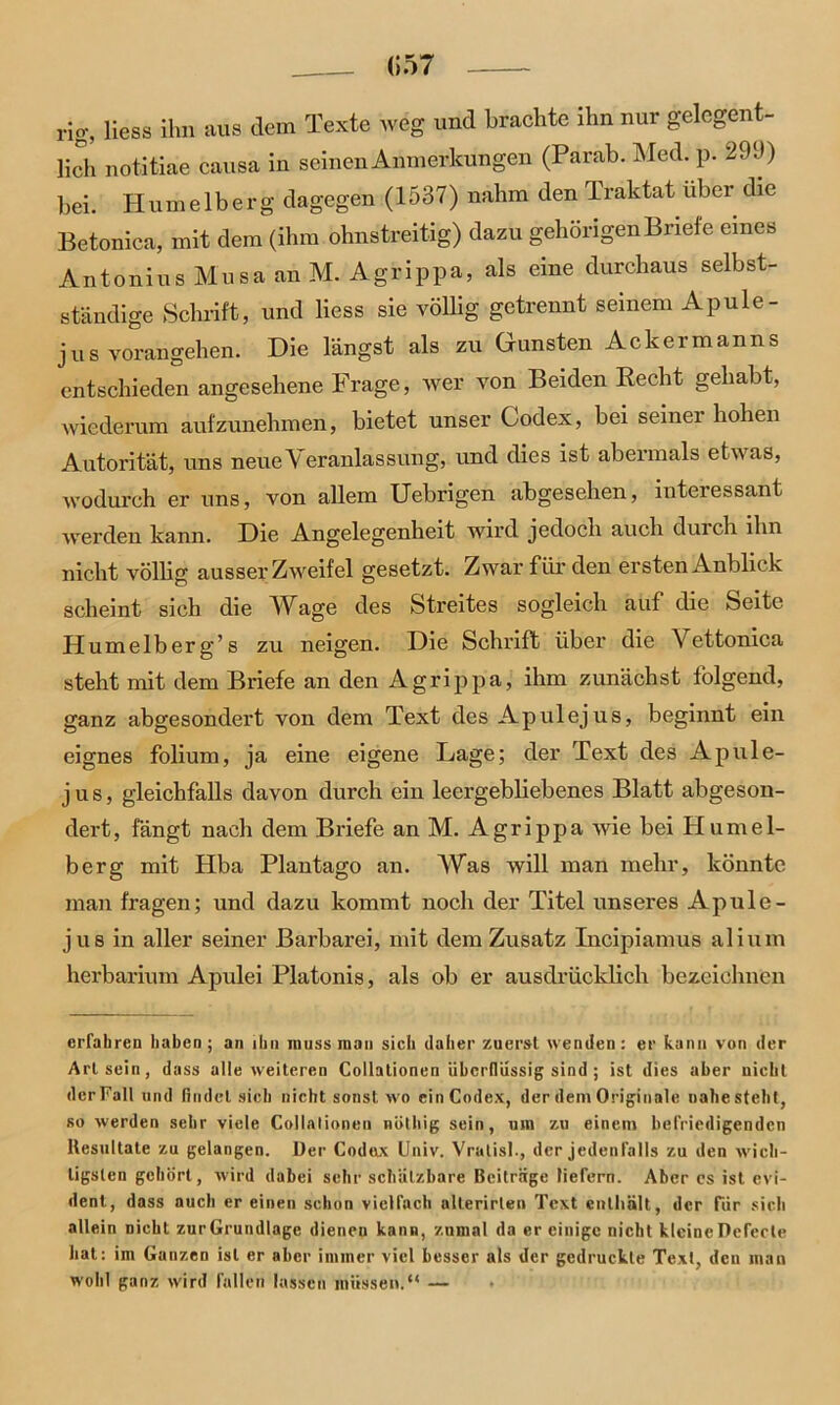 (157 rig, Hess ihn aus dem Texte weg und brachte ihn nur gelegent- lich notitiae causa in seinen Anmerkungen (Parab. Med. p. 299) hei. Humelberg dagegen (1537) nahm den Traktat über die Betonica, mit dem (ihm ohnstreitig) dazu gehörigen Briefe eines Antonius Musa an M. Agrippa, als eine durchaus selbst- ständige Schrift, und Hess sie völlig getrennt seinem Apule- jus vorangehen. Die längst als zu Gunsten Ackermanns entschieden angesehene Frage, wer von Beiden Recht gehabt, wiederum aufzunehmen, bietet unser Codex, bei seinei hohen Autorität, uns neueVeranlassung, und dies ist abermals etwas, wodurch er uns, von allem Uebrigen abgesehen, interessant werden kann. Die Angelegenheit wird jedoch auch durch ihn nicht völHg ausser Zweifel gesetzt. Zwar für den ersten Anblick scheint sich die Wage des Streites sogleich auf die Seite Humelberg’s zu neigen. Die Schrift über die Vettonica steht mit dem Briefe an den Agrippa, ihm zunächst folgend, ganz abgesondert von dem Text des Apulejus, beginnt ein eignes folium, ja eine eigene Lage; der Text des Apule- jus, gleichfalls davon durch ein leergebliebenes Blatt abgeson- dert, fängt nach dem Briefe an M. Agrippa wie bei Humel- berg mit Hba Plantago an. Was will man mehr, könnte man fragen; und dazu kommt nocli der Titel unseres Apule- jus in aller seiner Barbarei, mit dem Zusatz Incipiamus alium herbarium Apulei Platonis, als ob er ausdrücklich bezeichnen erfahren haben; an ihn muss man sich daher zuerst wenden: er kann von der Art sein, dass alle weiteren Collationen überflüssig sind; ist dies aber nicht dcrFall und findet sich nicht sonst wo ein Codex, der dem Originale nahe steht, so werden sehr viele Collationen nülliig sein, um zu einem befriedigenden Resultate zu gelangen. Der Codex Univ. Vratisl., der jedenfalls zu den wich- tigsten gehört , wird dabei sehr schützbare Beitrüge liefern. Aber cs ist evi- dent, dass auch er einen schon vielfach allerirlen Text enthält, der für sich allein Dicht zurGrundlage dienen kann, zumal da er einige nicht klcineDefecle hat: im Ganzen ist er aber immer viel besser als der gedruckte Text, den man wohl ganz wird fallen lassen müssen.“ —