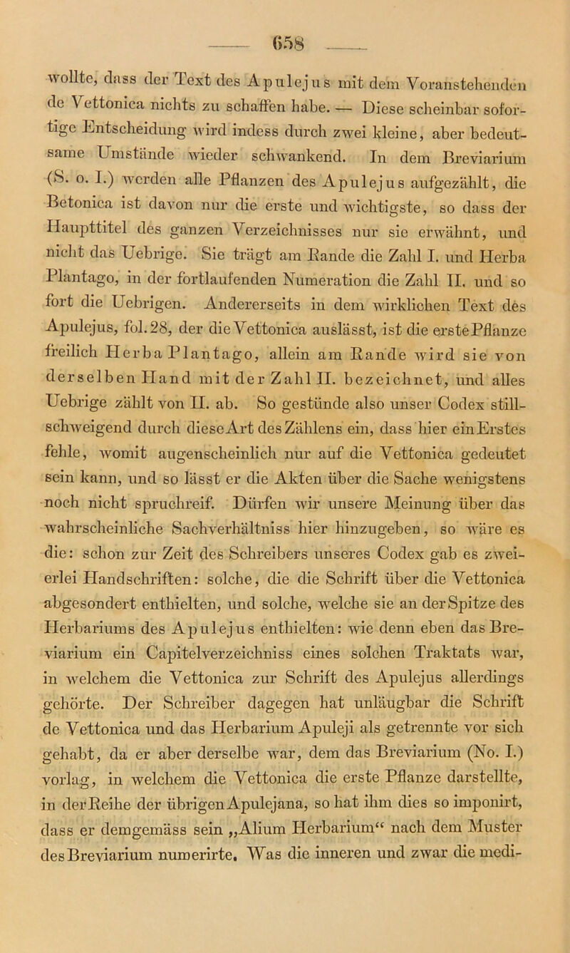 wollte, dass der lext des Apulejus mit dem Voran stellenden de \ ettonica nichts zu schäften habe. — Diese scheinbar sofor- tige Entscheidung wird indess durch zwei kleine, aber bedeut- same Umstände wieder schwankend. In dem Breviarium (8. o. I.) werden alle Pflanzen des Apulejus aufgezählt, die Betonica ist davon nur die erste und wichtigste, so dass der Haupttitel des ganzen Verzeichnisses nur sie erwähnt, und nicht das Uebrige. Sie trägt am Bande die Zahl I. und Herba Plantago, in der fortlaufenden Numeration die Zahl II. und so fort die Uebrigen. Andererseits in dem wirklichen Text des Apulejus, fol.28, der die Vettonica auslässt, ist die erste Pflanze freilich Plerba Plantago, allein am Bande wird sie von derselben Hand mit der Zahl II. bezeichnet, und alles Uebrige zählt von H. ab. So gestünde also unser Codex still- schweigend durch diese Art des Zählens ein, dass hier ein Erstes fehle, womit augenscheinlich nur auf die Vettonica gedeutet sein kann, und so lässt er die Akten über die Sache wenigstens noch nicht spruchreif. Dürfen wir unsere Meinung über das wahrscheinliche Sachverhältniss hier hinzugeben, so wäre es die: schon zur Zeit des Schreibers unseres Codex gab es zwei- erlei Handschriften: solche, die die Schrift über die Vettonica abgesondert enthielten, und solche, welche sie an der Spitze des Herbariums des Apulejus enthielten: wie denn eben das Bre- viarium ein Capitelverzeichniss eines solchen Traktats war, in welchem die Vettonica zur Schrift des Apulejus allerdings gehörte. Der Schreiber dagegen hat unläugbar die Schrift de Vettonica und das Herbarium Apuleji als getrennte vor sich gehabt, da er aber derselbe war, dem das Breviarium (No. I.) vorlag, in welchem die Vettonica die erste Pflanze darstellte, in derfieihe der übrigen Apulejana, so hat ihm dies so imponirt, dass er demgemäss sein „Alium Herbarium“ nach dem Muster des Breviarium numerirte. Was die inneren und zwar die medi-