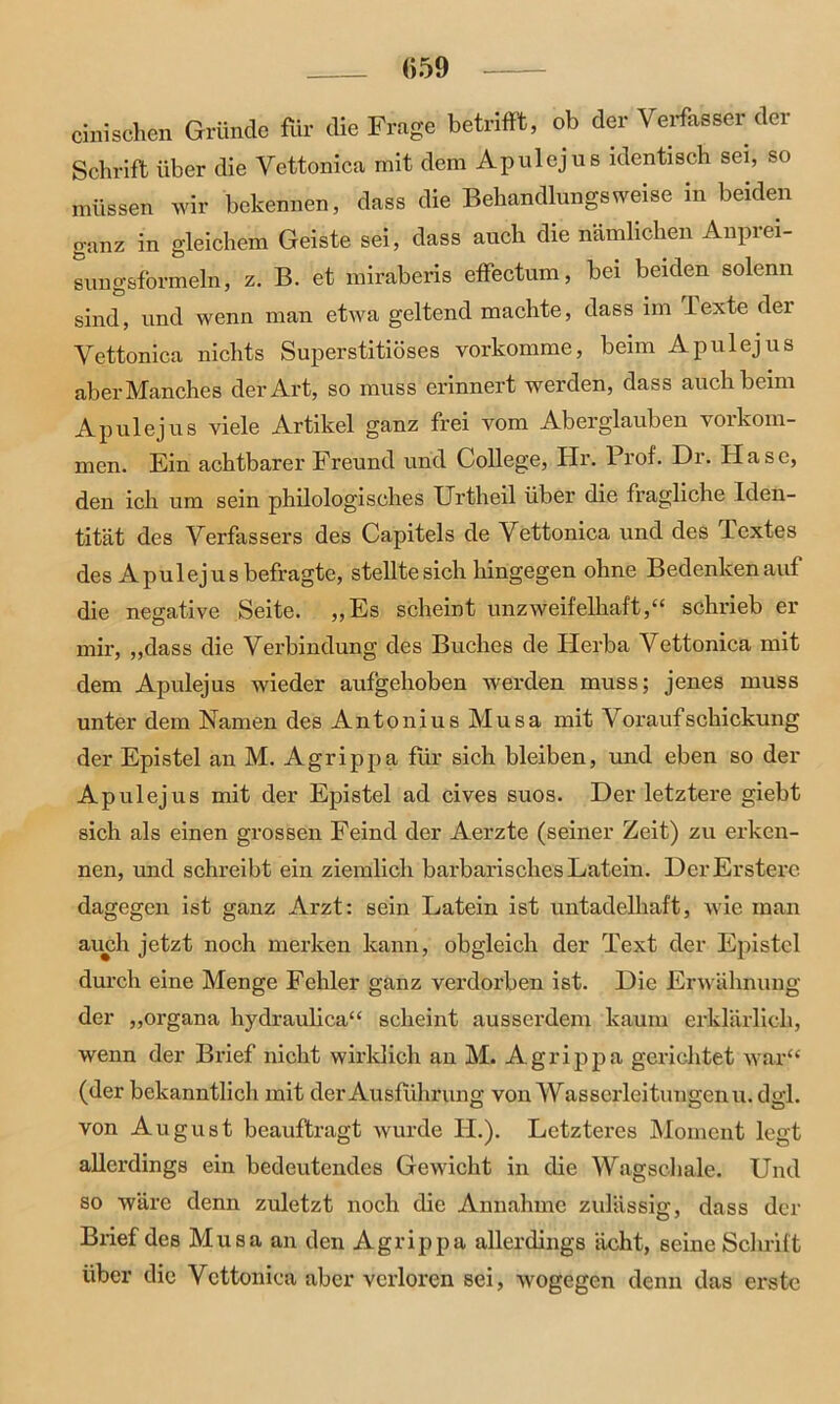 <>59 cini sehen Gründe für die Frage betrifft, ob der Verfasser der Schrift über die Vettonica mit dem Ap ul ejus identisch sei, so müssen wir bekennen, dass die Behandlungsweise in beiden ganz in gleichem Geiste sei, dass auch die nämlichen Anprei- sungsformeln, z. B. et miraberis effectum, bei beiden solenn sind, und wenn man etwa geltend machte, dass im 1 exte der Vettonica nichts Superstitiöses vorkomme, beim A pul ejus aber Manches der Art, so muss erinnert werden, dass auch beim Apulejus viele Artikel ganz frei vom Aberglauben Vorkom- men. Ein achtbarer Freund und College, Hr. Prof. Dr. Hase, den ich um sein philologisches XJrtheil über die fragliche Iden- tität des Verfassers des Capitels de Vettonica und des lextes des Apulejus befragte, stellte sich hingegen ohne Bedenken auf die negative Seite. „Es scheint unzweifelhaft,“ schrieb er mir, „dass die Verbindung des Buches de Plerba Vettonica mit dem Apulejus wieder aufgehoben werden muss; jenes muss unter dem Namen des Antonius Musa mit Vor auf Schickung der Epistel an M. Agrippa für sich bleiben, und eben so der Apulejus mit der Epistel ad cives suos. Der letztere giebt sich als einen grossen Feind der Aerzte (seiner Zeit) zu erken- nen, und schreibt ein ziemlich barbarisches Latein. DerErstere dagegen ist ganz Arzt: sein Latein ist untadelhaft, wie man auch jetzt noch merken kann, obgleich der Text der Epistel durch eine Menge Fehler ganz verdorben ist. Die Erwähnung der „organa hydraulica“ scheint ausserdem kaum erklärlich, wenn der Brief nicht wirklich an M. Agrippa gerichtet war“ (der bekanntlich mit der Ausführung von Wasserleitungen u. dgl. von August beauftragt wurde TL). Letzteres Moment legt allerdings ein bedeutendes Gewicht in die Wagschale. Und so wäre denn zuletzt noch die Annahme zulässig, dass der Brief des Musa an den Agrippa allerdings acht, seine Schrift über die Vettonica aber verloren sei, wogegen denn das erste