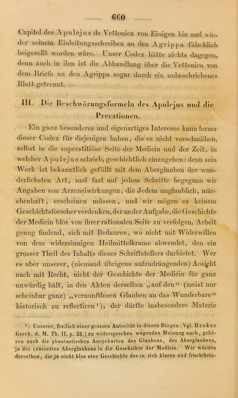Capitel des Apulejus de Vettonica von Einigen hin und wie- der seinem Einleitungsschreiben an den Agrippa fälschlich beigesellt worden wäre. Unser Codex hätte nichts dagegen, denn auch in ihm ist die Abhandlung über die Vettonica von dem Briefe an den Agrippa sogar durch ein unbeschriebenes Blatt getrennt. — III. Die Beschwörungsformeln des Apulejus und die Precationen. Ein ganz besonderes und eigenartiges Interesse kann ferner dieser Codex für diejenigen haben, die es nicht verschmähen, selbst in die superstitiöse Seite der Medicin und der Zeit, in welcher A p u 1 ej u s schrieb, geschichtlich einzugehen: denn sein Werk ist bekanntlich gefüllt mit dem Aberglauben der wun- derlichsten Art, und fast auf jedem Schritte begegnen wir Angaben von Arzeneiwirkungen, die Jedem unglaublich, mär- chenhaft , erscheinen müssen, und wir mögen es keinem Geschichtsforscher verdenken, der an der Aufgabe, die Geschichte der Medicin blos von ihrer rationalen Seite zu verfolgen, Arbeit genug findend, sich mit Bedauren, wo nicht mit Widerwillen von dem widersinnigen Heilmittelkrame ab wendet, den ein grosser Theil des Inhalts dieses Schriftstellers darbietet. Wer es aber unserer, (niemand übrigens aufzudrängenden) Ansicht nach mit Recht, nicht der Geschichte der Medicin für ganz unwürdig hält, in den Akten derselben „auf den“ (meist nur scheinbar ganz) „vernunftlosen Glauben an das Wunderbare“ historisch zu reflectiren 1), der dürfte insbesondere Materie •) Unserer, freilich einer grossen Autorität in diesen Dingen (Vgl. Hecker Gesell, d. M. Th. If. p. 35 ) zu widersprechen wagenden Meinung nach, gehö- ren auch die phantastischen Ausgeburten des Glaubens, des Aberglaubens, ja des crassesten Aberglaubens in die Geschichte der Medicin. Wir würden derselben, die ja nicht blos eine Geschichte des in sich klaren und fruchtbrin-