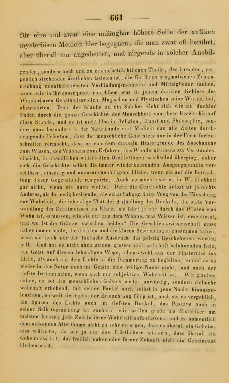 C61 für eine und zwar eine unläugbar höhere Seite der antiken mysteriösen Medicin hier begegnen, die man zwar oft berührt, aber überall nur angedeutet, und nirgends in solcher Anstei- genden, sondern auch und zu einem beträchtlichen Tlieile, des irrenden, ver- geblich strebenden ärztlichen Geistes ist, die für ihren pragmatischen Zusam- menhang unentbehrlichsten Verbindungsmomente und Mittelglieder rauben, wenn wir in ihr cousei|uent von Allem w'as in jenem dunklen Gebiete des Wunderbaren Geheimnissvollen, Magischen und Mystischen seine Wurzel hat, abstrahirlen. Denn der Glaube an ein Solches zieht sich wie ein dunkler Faden durch die ganze Geschichte der Menschheit von ihrer Urzeit bis auf diese Stunde, und es ist nicht blos in Religion, Kunst und Philosophie, son- dern ganz besonders in der Naturkunde und Medicin das alle Zeiten durch- dringende Urfactum, dass der menschliche Geist stets nur in der Form fortzu- schreiten vermocht, dass er von dem dunkeln Hintergründe des Anschauens zum Wissen, des Wähnens zum Erfahren, des Wunderglaubens zur Verstandes- einsicht, in unendlichen widerbolten Oscillationen wechselnd überging, daher sich die Geschichte selbst die immer wiederkehrenden Ausgangspunkte ver- schlösse, einseitig und unzusammenhängend bliebe, wenn sie auf die Betrach- tung dieser Gegenstände resigairle. Auch vermöchte sie es in Wirklichkeit gar nicht, wenn sie auch wollte. Denn die Geschichte selbst ist ja nichts Anderes, als der ewig kreisende, nie scharf abgegränzte Weg von derTäuschung zur Wahrheit, die lebendige That der Aufhellung des Dunkels, die stete Ver- wandlung des Geheimnisses ins Klare; sie lehrt ja nur durch das Wissen was Wahn ist, ermessen, wie sie nur aus dem Wahne, w'as Wissen ist, erschliesst, und wo ist die Gränze zwischen beiden? Die Geschichtswissenschaft muss daher immer beide, die dunklen und die klaren Bestrebungen zusammen haben wenn sie auch nur der faktische Ausdruck des geistig Geschehenen werden will. Und hat es nicht auch seinen grossen und wahrhaft belohnenden Reiz, den Geist auf diesem lebendigen Wege, ebensowohl aus der Finsterniss ins Licht, als auch aus dem Lichte in die Dämmerung zu begleiten, zumal da es weder in der Natur noch im Geiste eine völlige Nacht giebt, und auch der tiefste Irrthum seine, wenn auch nur subjektive, Wahrheit hat. Wir glauben daher, es sei des menschlichen Geistes weder unwürdig, sondern vielmehr wahrhaft erhebend, mit seiner Fackel auch selbst in jene Nacht hinauszu- leuchten, so weit sie irgend der Erleuchtung fähig ist, noch sei es vergeblich, die Spuren des Lichts auch im tiefsten Dunkel, das Positive auch in seiner Selbstverneinung zu suchen: wir wollen grade als Historiker am meisten lernen, jede Zeit in ihrer Wahrheit aufzufassen, und es namentlich dem sinkenden Allerthume nicht zu sehr verargen, dass cs überall ein Geheim- mss wähnte, da wir ja nur das Tröstlichere wissen, dass überall ein Gcheimniss ist, das freilich naher oder ferner Zukunft nichtein Gehcimniss bleiben wird.