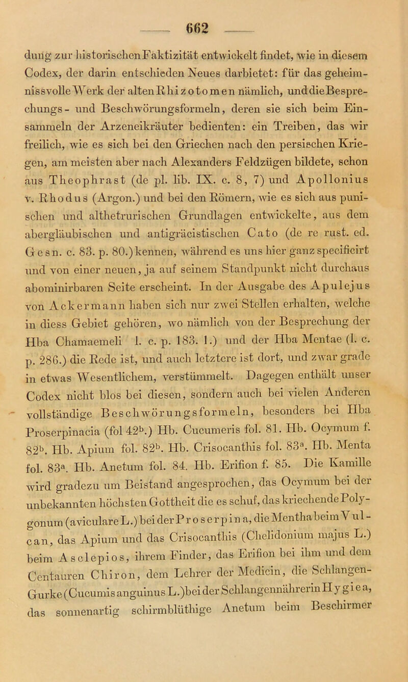 düng zur historischcnFaktizität entwickelt findet, wie in diesem Codex, der darin entschieden Neues darbietet: für das geheim- nissvolle4\rerk der altenRhizotomen nämlich, unddieBespre- chungs- und Beschwörungsformeln, deren sie sich beim Ein- sammeln der Arzeneikräuter bedienten: ein Treiben, das wir freilich, wie es sich bei den Griechen nach den persischen Krie- gen, am meisten aber nach Alexanders Feldzügen bildete, schon aus Theophrast (de pl. lib. IX. c. 8, 7) und Apollonius v. Rhodus (Argon.) und bei den Römern, wie es sich aus puni- sclien und althetrurischen Grundlagen entwickelte, aus dem abergläubischen und antigräcistischen Cato (de re rust. ed. Gesn. c. 83. p. 80.)kennen, während es uns hier ganz specificirt und von einer neuen, ja auf seinem Standpunkt nicht durchaus abominirbaren Seite erscheint. In der Ausgabe des Apulejus von Ackermann haben sich nur zwei Stellen erhalten, welche in diess Gebiet gehören, wo nämlich von der Besprechung der Hba Chamaemeli 1. c. p. 183. 1.) und der Hba Mentae (1. c. p. 286.) die Rede ist, und auch letztere ist dort, und zwar grade in etwas Wesentlichem, verstümmelt. Dagegen enthält unser Codex nicht blos bei diesen, sondern auch bei Gelen Anderen vollständige Beschwörungsformeln, besonders bei Ilba Proserpinacia (fol 42b.) Hb. Cucumeris fol. 81. Hb. Ocymum f. 82b. Hb. Apium fol. 82b. Hb. Crisocanthis fol. 83a. Hb. Menta fol. 83«. Hb. Anetum fol. 84. Hb. Erifion f. 85. Die Kamille wird gradezu um Beistand angesprochen, das Ocymum bei der unbekannten höchsten Gottheit die es schuf, das kriechende Poly- gonum (aviculare L.) bei der Proserpina, die Mentha beim V ul - can, das Apium und das Crisocanthis (Chelidonium majus L.) beim Asclepios, ihrem Finder, das Erifion bei ihm und dem Centauren Chiron, dem Lehrer derMedicin, die Schlangen- Gurke (Cucumis anguinus L.)bei der Schlangennährerin II y g i c a, das sonnenartig schirmblüthige Anetum beim Beschirmer
