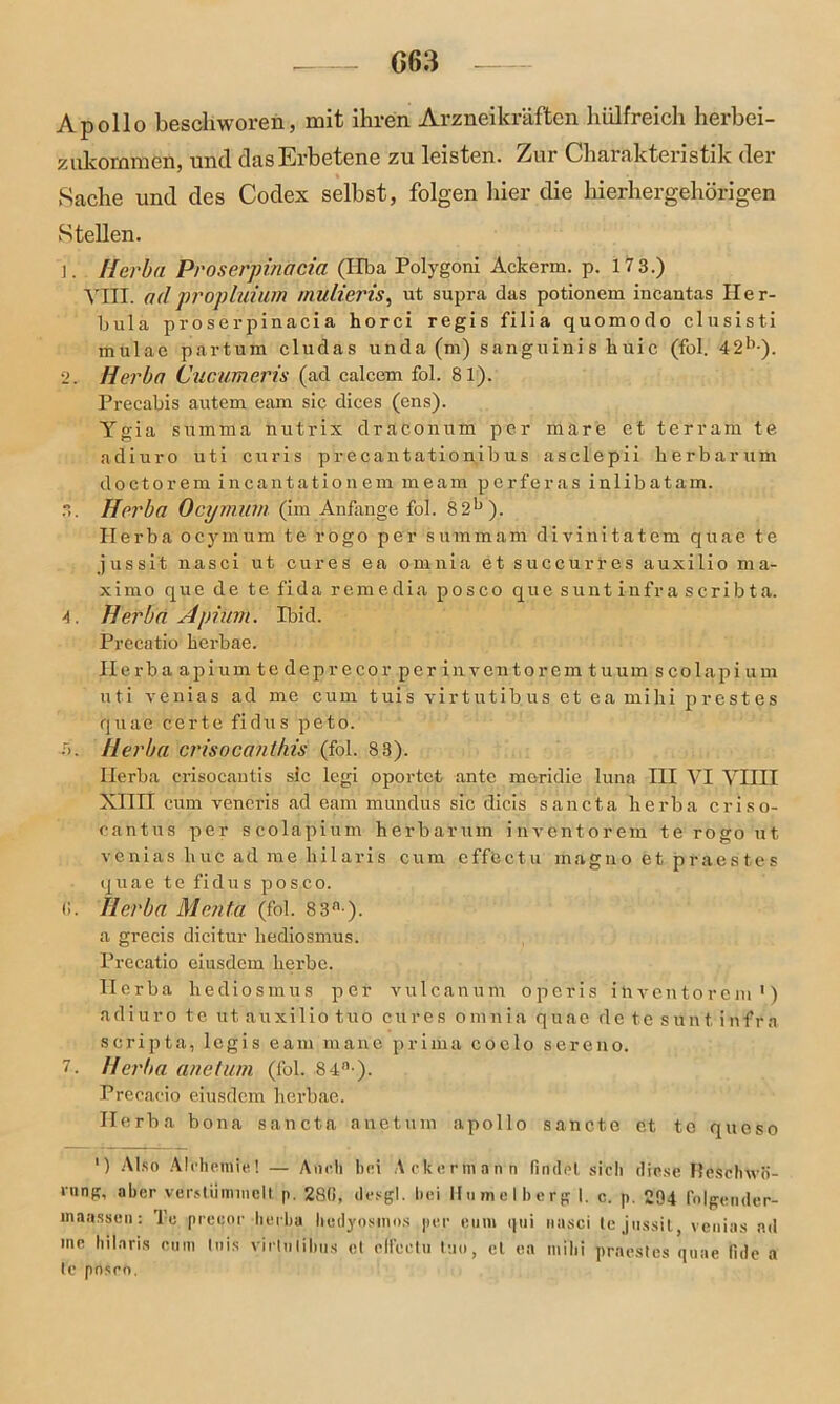 Apollo beschworen, mit ihren Arzneikräften Hilfreich herbei- zukommen, und das Erbetene zu leisten. Zur Charakteristik der Sache und des Codex selbst, folgen hier die hierhergehörigen Stellen. ]. Herba Proserpinäcia (Hba Polygoni Ackerm. p. 17 3.) VIII. a(l propluium mulieris, ut supra das potionem incantas Iler- bula proserpinacia horci regis filia quomodo clusisti mulae partum cludas unda (m) sanguinis huic (fol. 4-2b*). 2. Herba Cucumeris (ad calcem fol. 81). Precabis autem eam sic dices (ens). Ygia summa nutrix draconum per märe et terrain te adiuro uti curis precantationibus asclepii herbarum doctorem incautatiouem meam perferas iulibatam. Herba Ocyrnum (im Anfänge fol. 82b). Herba ocyrnum te rogo per summam divinitatem quae te jussi't nasci ut eures ea omnia et succurres auxilio ma- xi mo que de tefidaremedia posco quesuntinfrascribta. 4. Herba Apiiim. Ibid. Precatio berbae. Ilerba apium te deprecor per in ventorem tuum s colapi um uti ve.nias ad me cum tuis virtutibus et ea mihi prestes quae certe fidus peto. 5. Herba ci'isocanthis (fol. 83). Herba crisocantis sic legi oportet ante meridie luna IH VI YIIII Xnil cum venoris ad eam mundus sic dicis sancta he rba criso- cantus per scolapium herbarum inventorem te rogo ut venias liuc ad me hilaris cum cffectu magno et praest.es quae te fidus posc.o. ß. Herba Menta (fol. 83n ). a grecis dicitur hediosmus. Precatio eiusdem herbe. Herba hediosmus per vulcauum operis inventorem ') adiuro te ut auxilio tuo eures omnia quae de te sunt infra scripta, legis eam mane prima coelo sereno. 7. Herba anetum (fol. 84n-). Precacio eiusdem herbae. Herba bona sancta anetum apollo sancte et te queso ') Also Alchemie! — Auch hei Ackermann findet sich diese Heschwo- ‘«ng, aber verstümmelt p. 280, desgl. hei Hnmelberg I. c. p. 294 folgender- maassen: l’e preeor herba liedyosmos per eum qui nasci tejussit, venias ad me hilaris cum tuis virlulihiis et clfcctu tu«, et ea mihi praestes quae lide a te pnsrn.