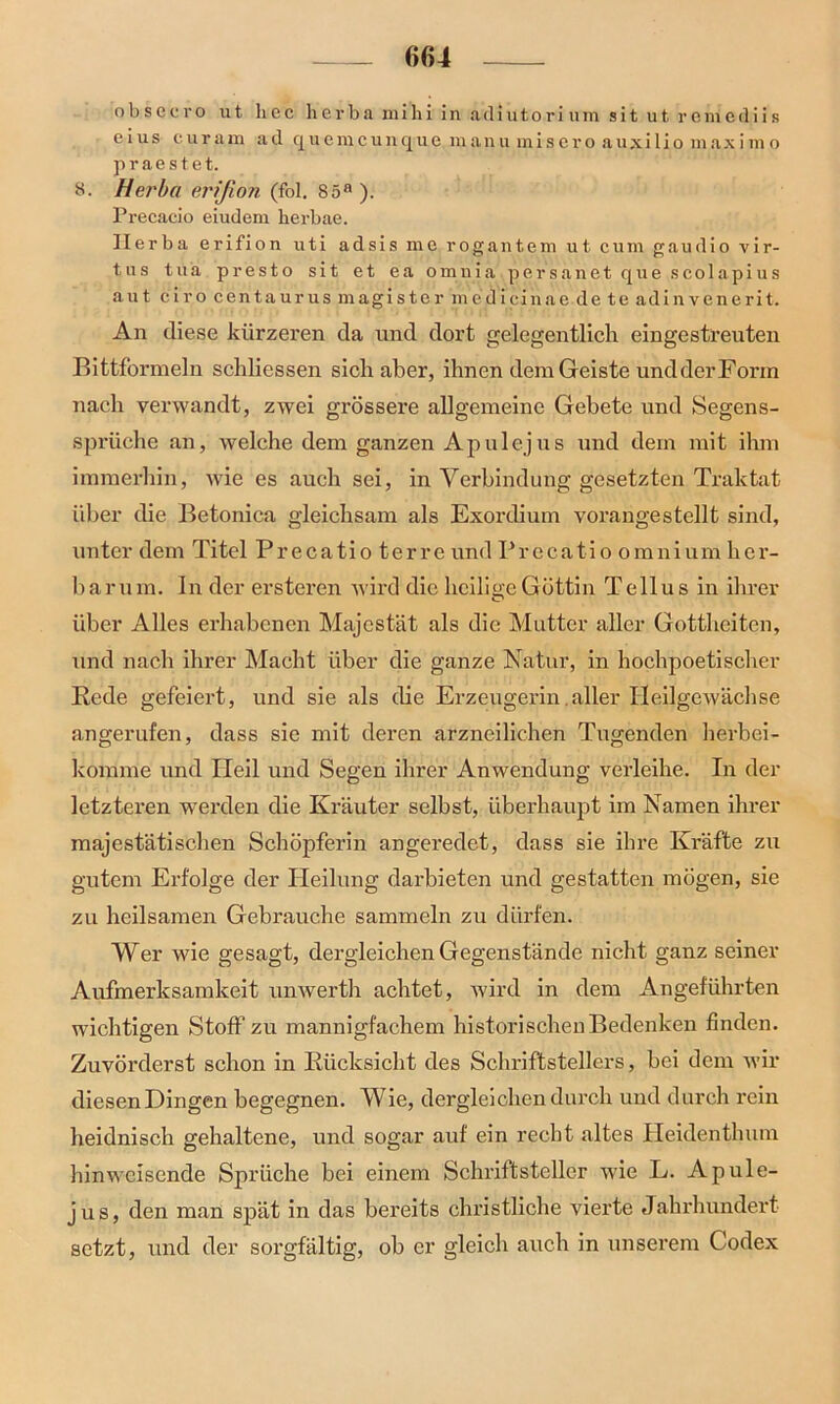 (»64 obsecro ut hec herba mihi in adiutorium sit ut romcdiis c ius curain ad quemcunque manu miscro auxi 1 io maxi m o praestet. 8. Herba erißon (fol. 85a ). Precacio eiudem kerbae. Herba erifion uti adsis me rogantem ut cum gaudio vir- tus tua presto sit et ea omuia persanet que scolapius aut ciro centaurus magister medicinae de te adinvenerit. An diese kürzeren da und dort gelegentlich eingestreuten Bittformeln schliessen sich aber, ihnen dem Geiste und der Form nach verwandt, zwei grössere allgemeine Gebete und Segens- sprüche an, welche dem ganzen Ap ul ejus und dem mit ihm immerhin, wie es auch sei, in Verbindung gesetzten Traktat über die Betonica gleichsam als Exordium vorangestellt sind, unter dem Titel Precatioterre und Pr e cati o o mn i um h er- barum. In der ersteren wird die heilige Göttin Tellus in ihrer über Alles erhabenen Majestät als die Mutter aller Gottheiten, und nach ihrer Macht über die ganze Natur, in hochpoetischer Rede gefeiert, und sie als die Erzeugerin.aller Heilgewächse angerufen, dass sie mit deren arzneilichen Tugenden herbei- komme und Heil und Segen ihrer Anwendung verleihe. In der letzteren werden die Kräuter selbst, überhaupt im Namen ihrer majestätischen Schöpferin angeredet, dass sie ihre Kräfte zu gutem Erfolge der Heilung darbieten und gestatten mögen, sie zu heilsamen Gebrauche sammeln zu dürfen. Wer wie gesagt, dergleichen Gegenstände nicht ganz seiner Aufmerksamkeit unwerth achtet, wird in dem Angeführten wichtigen Stoff zu mannigfachem historischen Bedenken finden. Zuvörderst schon in Rücksicht des Schriftstellers, bei dem wir diesen Dingen begegnen. Wie, dergleichen durch und durch rein heidnisch gehaltene, und sogar auf ein recht altes Heidenthum hinweisende Sprüche bei einem Schriftsteller wie L. Apule- jus, den man spät in das bereits christliche vierte Jahrhundert setzt, und der sorgfältig, ob er gleich auch in unserem Codex
