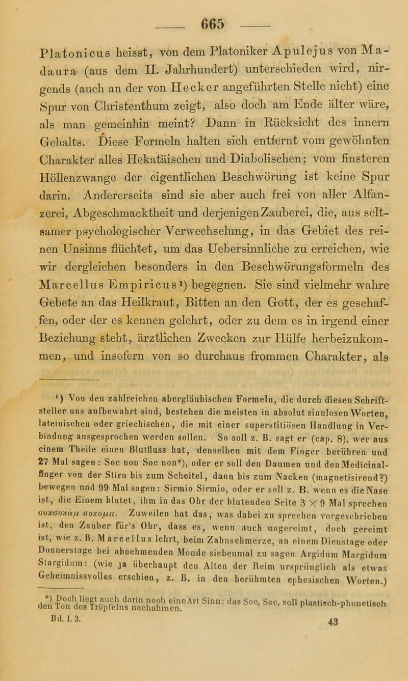 Platonicus heisst, von dem Platoniker Ap ul ejus von Ma- daura- (aus dem II. Jahrhundert) unterschieden wird, nir- gends (auch an der von Hecker angeführten Stelle nicht) eine Spur von Christenthum zeigt, also doch am Ende älter wäre, als man gemeinhin meint? Hann in Rücksicht des innem Gehalts. Diese Formeln halten sich entfernt vom gewöhnten Charakter alles Hekatäischen und Diabolischen; vom finsteren Höllenzwange der eigentlichen Beschwörung ist keine Spur darin. Andererseits sind sie aber auch frei von aller Alfan- zerei, Abgeschmacktheit und derjenigen Zauberei, die, aus selt- samer psychologischer Verwechselung, in das Gebiet des rei- nen Unsinns flüchtet, um das Uebersinnliche zu erreichen, wie wir dergleichen besonders in den Beschwörungsformeln des Marcellus Empiricus1) begegnen. Sie sind vielmehr wahre Gebete an das Heilkraut, Bitten an den Gott, der es geschaf- fen, oder der es kennen gelehrt, oder zu dem es in irgend einer Beziehung steht, ärztlichen Zwecken zur Hülfe herbeizukom- men, und insofern von so durchaus frommen Charakter, als l) Vou den zahlreichen abergläubischen Formeln, die durch diesen Schrift- steller uns aufbewahrt sind, bestehen die meisten in absolut sinnlosen Worten, lateinischen oder griechischen, die mit einer superstitiösen Handlung in Ver- bindung ausgesprochen werden sollen. So soll z. B. sagt er (cap. 8), wer aus einem Thcile einen ßlutfluss hat, denselben mit dem Finger berühren und 27 Mal sagen : Soc non Soc non*), oder er soll den Daumen und den Medicinal- flnger von der Stirn bis zum Scheitel, dann bis zum Nacken (inagnetisirend?) bewegen und 99 Mal sagen: Sirmio Sirmio, oder er soll z. B. wenn es dieNase ist, die Einem blutet, ihm in das Ohr der blutenden Seite 3X9 Mal sprechen ooxaoy.tifx aoy.of.ia. Zuweilen hat das, was dabei zu sprechen vorgeschrieben ist, den Zauber für’s Ohr, dass es, wenn auch ungereimt, doch gereimt ist, wie z. B. Marcellus lehrt, beim Zahnschmerze, an einem Dienstage oder Donnerstage bei abnehmenden Monde siebenmal zu sagen Argidum Margidum Slargidum: (wie ja überhaupt den Allen der Reim ursprünglich als etwas Gcheimnissvollcs erschien, z. B, in den berühmten ephcsischen Worten.) den Ton''d es6 ?'r ö p fe 1 ns°n a'c h a h m c'n.° ^ ^ ^ S°C> S°C’ So11 P^tisch-phonetisch Bd. 1.3. 43