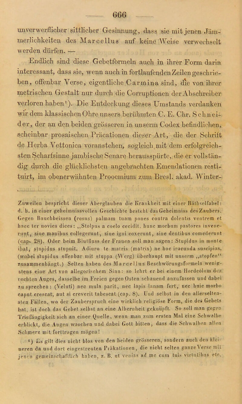 unverwerflicher sittlicher Gesinnung, dass sie mit jenen Jäm- merlichkeiten des Marcellus auf keine Weise verwechselt werden dürfen. — Endlich sind diese Gebetformeln auch in ihrer Form darin interessant, dass sie, wenn auch in fortlaufenden Zeilen geschrie- ben, offenbar Verse, eigentliche Carmina sind, cße von ihrer metrischen Gestalt nur durch die Corruptionen der Abschreiber verloren haben1). Die Entdeckung dieses Umstands verdanken wir dem klassischen Ohre unsers berühmten C. E. Chr. Schnei- der, der an den beiden grösseren in unserm Codex befindlichen, scheinbar prosaischen Präcationen dieser Art, die der Schrift de Herba Vettonica voranstehen, sogleich mit dem erfolgreich- sten Scharfsinne jambische Senare herausspürte, die er vollstän- dig durch die glücklichsten angebrachten Emendationen resti- tuirt, im obenerwähnten Prooemium zum Bresl. akad. Winter- Ziiweileu bespricht dieser Aberglauben die Krankheit mit einer Räthsclfabe!: d. b. in einer geheimnissvollen Geschichte bestellt das Gebeimniss des Zaubers. Gegen ßauebbeissen (rosus) palinam tuam pones contra dolentis ventrera et baec ler novies dices: „Stolpus a coelo cecidit. hunc raorbum pastores invene- runt, sine mauibus collegerunt, sine igni coxerunt, sine dentibus comederunt (eap» 28). Oder beim Blutlluss der Frauen soll mau sagen: Stupidus in inonle iliat, stupidus stupuit. Adiuro te niatris (matrix) ne hoc iracunda suscipias, (wobei stupidus offenbar mit. stuppa (Werg) überhaupt mit unserm „stopfen“ zusammenhängt.) Selten haben des Marcellus Beschwörungsformeln wenig- stens eine Art von allegorischem Sinn: so lehrt er bei einem Hordeolum des rechten Auges, dasselbe im Freien gegen Osten schauend anzufassen und dabei zu sprechen: (Veluti) nec mula parit, nec lapis lanam fert, nee hnic morbo caput crescat, aut si creveril tabescat (cap. 8). Und selbst in den allerselten- sten Fällen, wo der Zauberspruch eine wirklich religiöse Form, die des Gebets bat, ist doch das Gebet selbst an eine Albernheit geknüpft. So soll man gegen Triefäugigkeit sich an einer Quelle, wenn man zum ersten Mal eine Schwalbe erblickt, die Augen waschen und dabei Gott bitten, dass die Schwalben allen Schmerz mit forllragen mögen! l) Gs gilt dies nicht blos von den beiden grösseren, sondern auch den klei- neren da und dort eingestreulen Präkationen, die nicht selten ganze Verse mit jenen gemeinschaftlich haben, z. B. ut vetiias ad me cum tuis virlutibus etc.