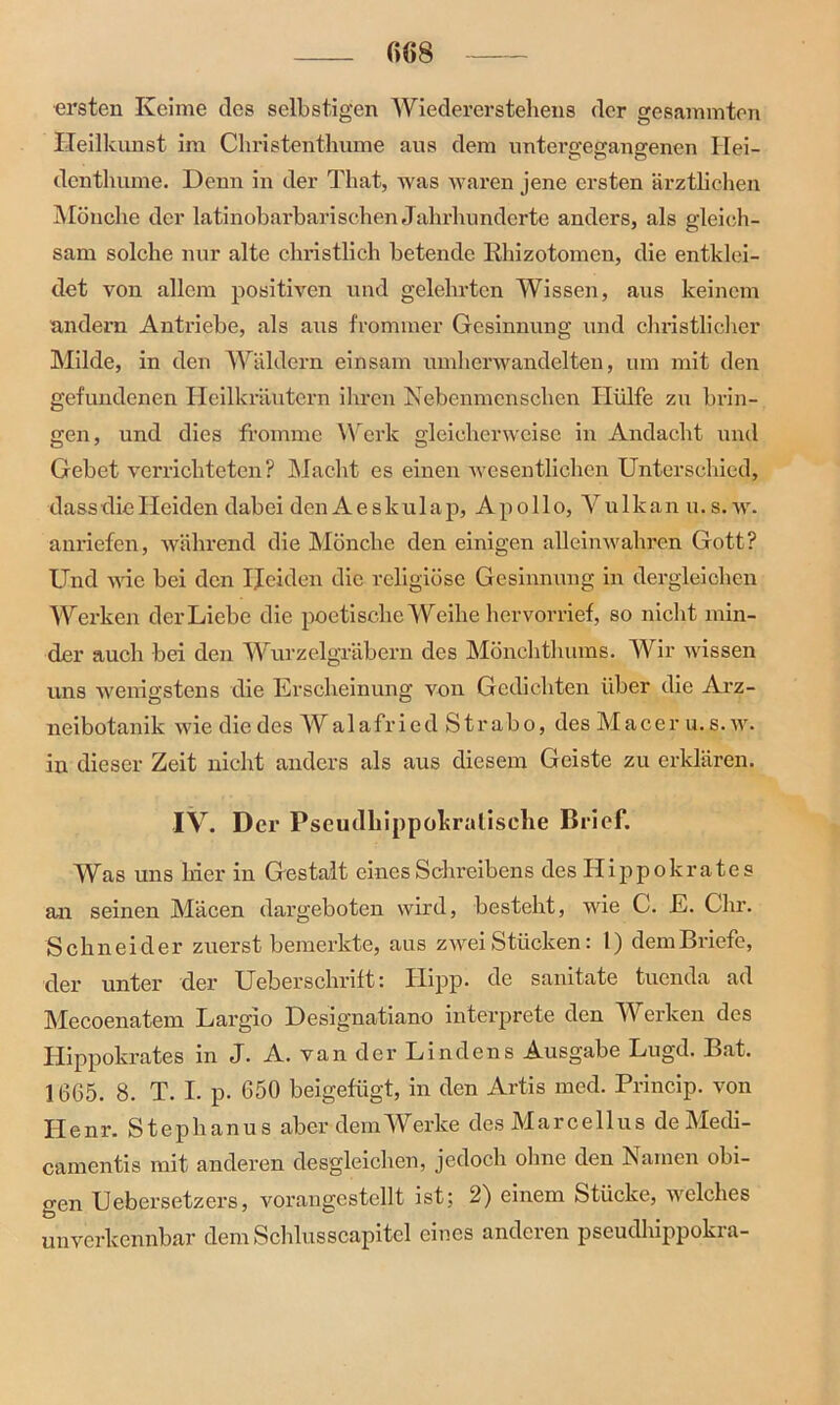 ersten Keime des selbstigen Wiedererstehens der gesummten Heilkunst im Christenthume aus dem unterffeffansrenen Hei- dcnthume. Denn in der That, was waren jene ersten ärztlichen Mönche der latinobarbarischen Jahrhunderte anders, als gleich- sam solche nur alte christlich betende Rhizotomcn, die entklei- det von allem positiven und gelehrten Wissen, aus keinem andern Antriebe, als aus frommer Gesinnung und christlicher Milde, in den Wäldern einsam umherwandelten, um mit den gefundenen Heilkräutern ihren Nebenmenschen Hülfe zu brin- gen, und dies fromme Werk gleicherweise in Andacht und Gebet verrichteten? Macht es einen wesentlichen Unterschied, dass die Heiden dabei den A e s k ul a p, Apollo, Vulkan u.s.w. anriefen, während die Mönche den einigen alleinwahren Gott? Und wie bei den Heiden die religiöse Gesinnung in dergleichen Werken der Liebe die poetische Weihe hervorrief, so nicht min- der auch bei den Wurzelgräbern des Mönchthums. Wir wissen uns wenigstens die Erscheinung von Gedichten über die Arz- neibotanik wie die des Walafried Strabo, des Macer u. s. w. in dieser Zeit nicht anders als aus diesem Geiste zu erklären. IV. Der Pseudliippokralische Brief. Was uns hier in Gestalt eines Schreibens des Hippokrates an seinen Mäcen dargeboten wird, besteht, wie C. E. Chr. Schneider zuerst bemerkte, aus zwei Stücken: 1) demBriefe, der unter der Uebersckrift: Hipp, de samtate tuenda ad Mecoenatem Largio Designatiano interprete den Werken des Hippokrates in J. A. van der Lindens Ausgabe Lugd. Bat. 1665. 8. T. I. p. 650 beigefügt, in den Artis med. Princip. von Henr. Stephanus aber dem Werke des Marcellus de Medi- camentis mit anderen desgleichen, jedoch ohne den Namen obi- gen Uebersetzers, vorangestellt ist; 2) einem Stücke, welches unverkennbar dem Schlusscapitel eines anderen pseudhippokra-