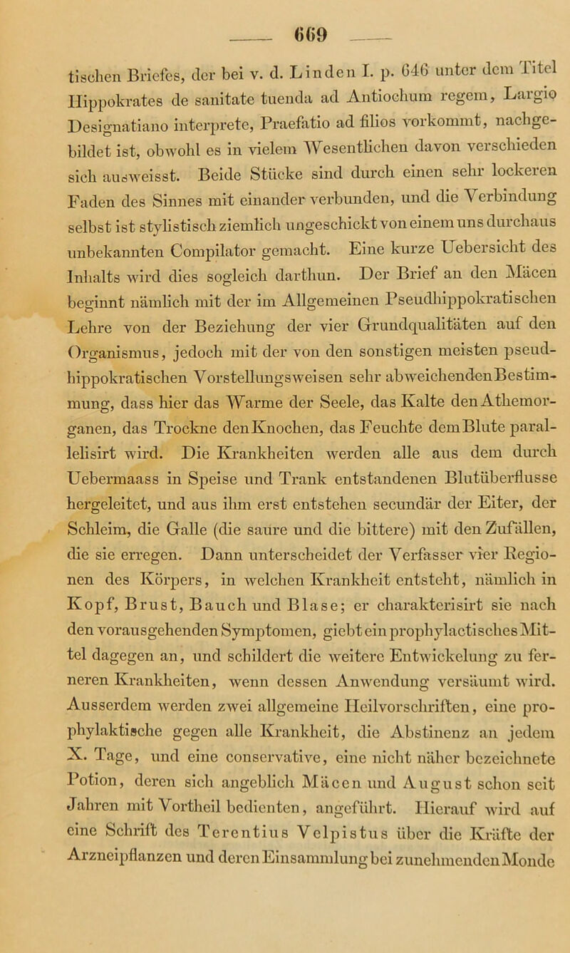 0(>9 tischen Briefes, der bei v. d. Linden I. p. 04(3 unter dem 1 itel Hippokrates de sanitate tuenda ad Antiochum regem, Laigio Designatiano interprete, Praefatio ad filios verkommt, nachge- bildet ist, obwohl es in vielem W esentlichen davon verschieden sich ausweisst. Beide Stücke sind durch einen sehr lockeren Faden des Sinnes mit einander verbunden, und die Verbindung selbst ist stylistisch ziemlich ungeschickt von einem uns durchaus unbekannten Compilator gemacht. Eine kurze Uebersicht des Inhalts wird dies sogleich darthun. Der Brief an den Mäcen beginnt nämlich mit der im Allgemeinen Pseudhippokratisehen Lehre von der Beziehung der vier Grundqualitäten auf den Organismus, jedoch mit der von den sonstigen meisten pseud- hippokratischen Vorstellungsweisen sehr abweichendenBestim- mung, dass hier das Warme der Seele, das Kalte denAthemor- ganen, das Trockne den Knochen, das Feuchte dem Blute paral- lelisirt wird. Die Krankheiten werden alle aus dem durch Uebermaass in Speise und Trank entstandenen Blutiiberflusse hergeleitet, und aus ihm erst entstehen secundär der Eiter, der Schleim, die Galle (die saure und die bittere) mit den Zufällen, die sie erregen. Dann unterscheidet der Verfasser vier Regio- nen des Körpers, in welchen Krankheit entsteht, nämlich in Kopf, Brust, Bauch und Blase; er charakterisirt sie nach den vorausgehenden Symptomen, giebt ein prophylaktisches Mit- tel dagegen an, und schildert die weitere Entwickelung zu fer- neren Krankheiten, wenn dessen Anwendung versäumt wird. Ausserdem werden zwei allgemeine Heilvorschriften, eine pro- phylaktische gegen alle Krankheit, die Abstinenz an jedem X. Tage, und eine conservative, eine nicht näher bczeichnete Potion, deren sich angeblich Mäcen und August schon seit Jahren mit Vortheil bedienten, angeführt. Hierauf wird auf eine Schrift des Terentius Vclpistus über die Kräfte der Arzneipflanzen und deren Einsammlung bei zunehmenden Monde