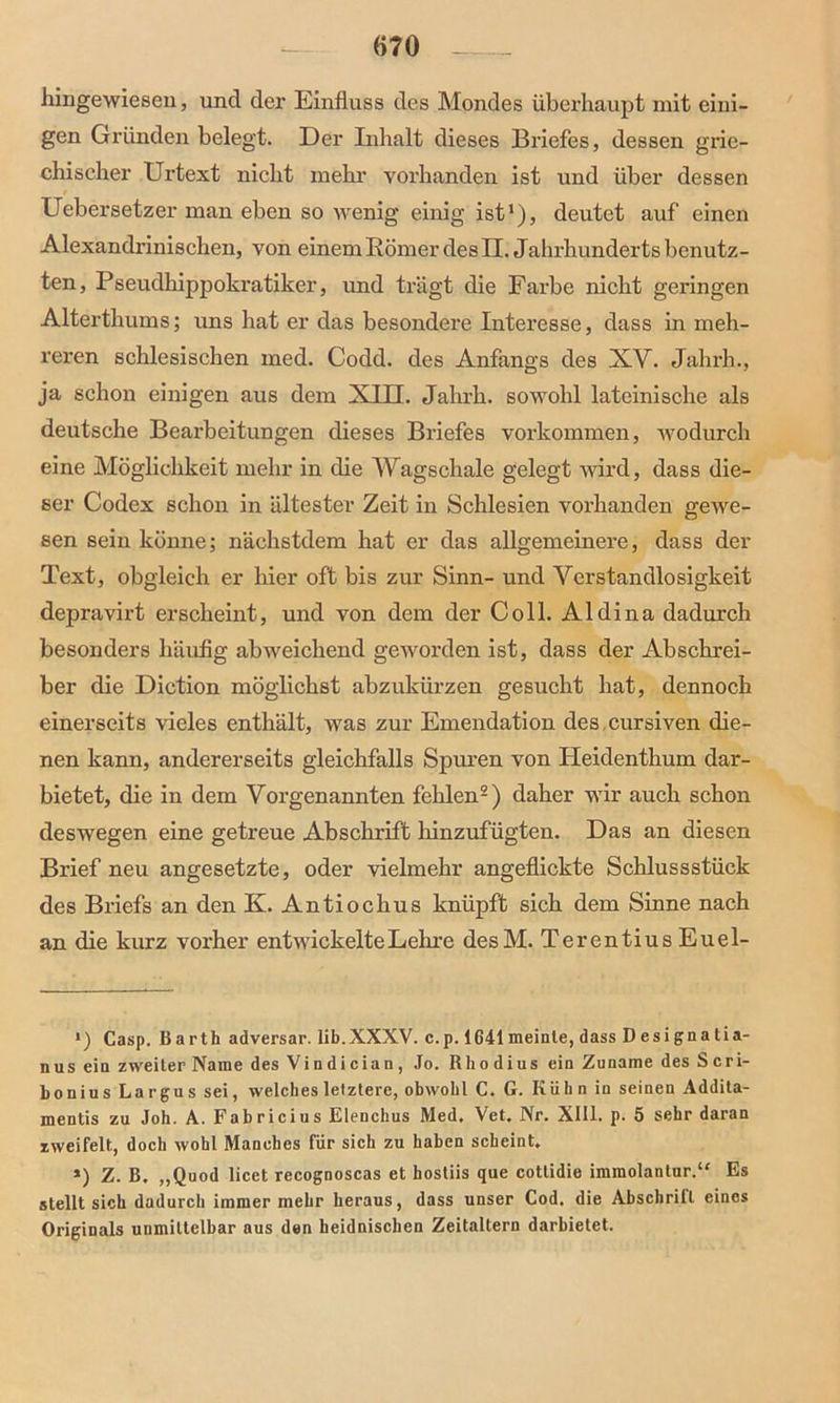 «70 hingewiesen, uncl der Einfluss des Mondes überhaupt mit eini- gen Gründen belegt. Der Inhalt dieses Briefes, dessen grie- chischer Urtext nicht mehr vorhanden ist und über dessen Uebersetzer man eben so wenig einig ist1)? deutet auf einen Alexandrinischen, von einem Römer des II. Jahrhunderts benutz- ten, Pseudhippokratiker, und trägt die Farbe nicht geringen Alterthums; uns hat er das besondere Interesse, dass in meh- reren schlesischen med. Codd. des Anfangs des XV. Jahrh., ja schon einigen aus dem XIII. Jahrh. sowohl lateinische als deutsche Bearbeitungen dieses Briefes Vorkommen, wodurch eine Möglichkeit mehr in die Wagschale gelegt wird, dass die- ser Codex schon in ältester Zeit in Schlesien vorhanden gewe- sen sein könne; näohstdem hat er das allgemeinere, dass der Text, obgleich er hier oft bis zur Sinn- und Verstandlosigkeit depravirt erscheint, und von dem der Coli. Aldina dadurch besonders häufig abweichend geworden ist, dass der Abschrei- ber die Diction möglichst abzukürzen gesucht hat, dennoch einerseits vieles enthält, was zur Emendation des cursiven die- nen kann, andererseits gleichfalls Spuren von Heidenthum dar- bietet, die in dem Vorgenannten fehlen2) daher wir auch schon deswegen eine getreue Abschrift hinzufügten. Das an diesen Brief neu angesetzte, oder vielmehr angeflickte Schlussstück des Briefs an den K. Antiochus knüpft sich dem Sinne nach an die kurz vorher entwickelte Lehre desM. TerentiusEuel- ') Casp. Barth adversar. lib.XXXV. c.p. 1641meinte, dass Designatia- nus ein zweiter Name des Vindician, Jo. Rhodius ein Zuname des Seri- bonius Largus sei, welches letztere, obwohl C. G. Kühn in seinen Addita- mentis zu Joh. A. Fabricius Elenchus Med. Vet. Nr. XIII. p. 5 sehr daran zweifelt, doch wohl Manches für sich zu haben scheint. *) Z. B. „Quod licet recognoscas et hosliis que cotlidie immolanlur.“ Es stellt sich dadurch immer mehr heraus, dass unser Cod. die Abschrill eines Originals unmittelbar aus den heidnischen Zeitaltern darbietet.
