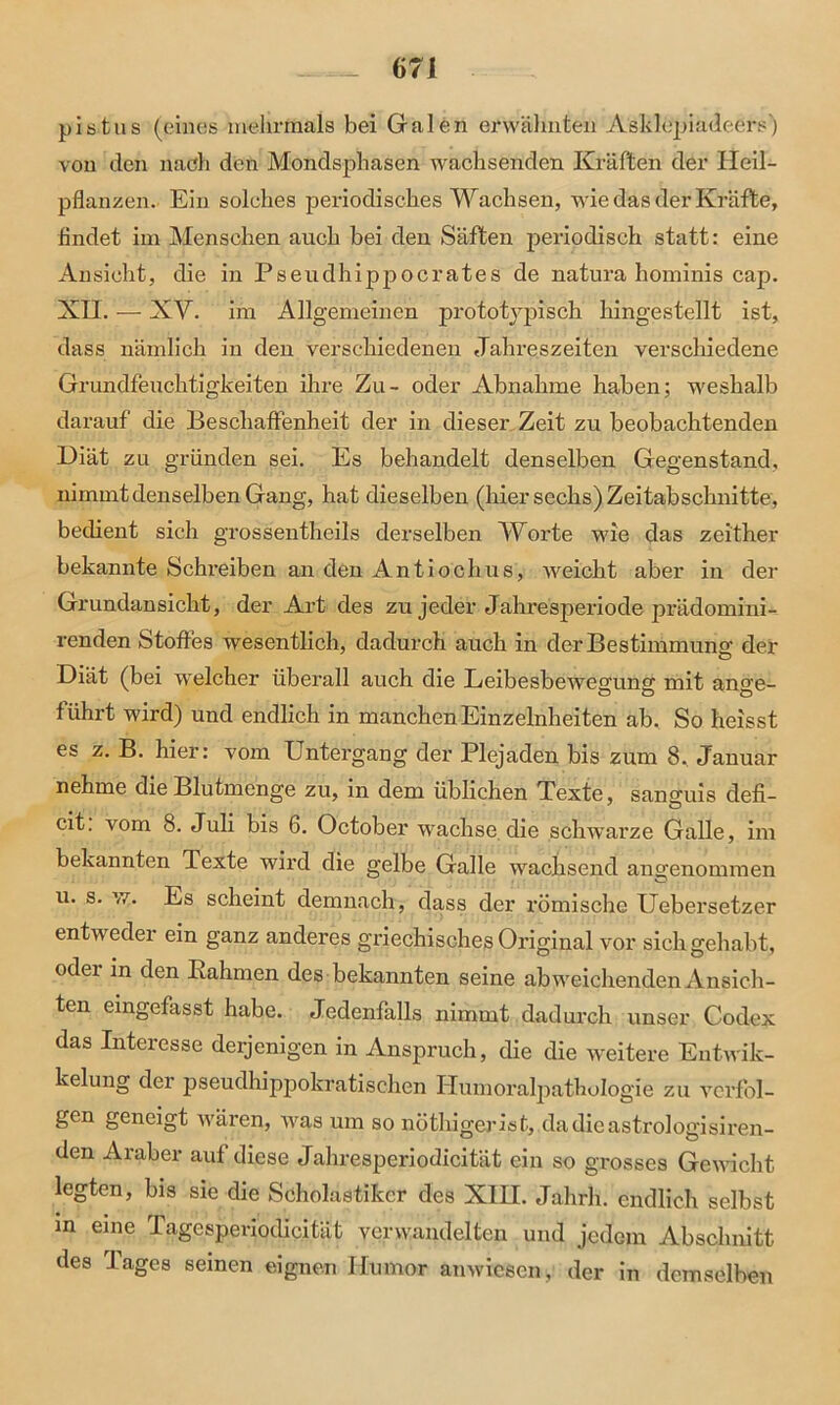 pistus (eines mehrmals bei Galen erwähnten Asklepiadeersj von den nach den Mondsphasen wachsenden Kräften der Heil- pflanzen. Ein solches periodisches Wachsen, wie das der Kräfte, findet im Menschen auch bei den Säften periodisch statt: eine Ansicht, die in Pseudhippocrates de natura hominis cap. XH. — XY. im Allgemeinen prototvpisch hingestellt ist, dass nämlich in den verschiedenen Jahreszeiten verschiedene Grundfeuchtigkeiten ihre Zu- oder Abnahme haben; weshalb darauf die Beschaffenheit der in dieser Zeit zu beobachtenden Diät zu gründen sei. Es behandelt denselben Gegenstand, nimmt denselben Gang, hat dieselben (hier sechs) Zeitabschnitte, bedient sich grossentheils derselben Worte wie das zeither bekannte Schreiben an den Antiochus, Aveicht aber in der Grundansicht, der Art des zu jeder Jahresperiode prädomini- renden Stoffes wesentlich, dadurch auch in der Bestimmung der Diät (bei welcher überall auch die Eeibesbewegung mit ano-e- führt wird) und endlich in manchen Einzelnheiten ab. So heisst es z. B. hier: vom Untergang der Plejaden bis zum 8. Januar nehme die Blutmenge zu, in dem üblichen Texte, sancfuis defi- cit. vom 8. Juli bis 6. October wachse die schwarze Galle, im bekannten Texte wird die gelbe Galle wachsend angenommen u. s. w. Es scheint demnach, dass der römische Uebersetzer entweder ein ganz anderes griechisches Original vor sich gehabt, oder in den Kähmen des bekannten seine abweichenden Ansich- ten eingefasst habe. Jedenfalls nimmt dadurch unser Codex das Interesse derjenigen in Anspruch, die die weitere Entwik- kelung der pseuclhippokratischen Humoralpathologie zu verfol- gen geneigt wären, was um so nöthigerist, dadieastrologisiren- den Araber auf diese Jahresperiodicität ein so grosses Gewicht legten, bis sie die Scholastiker des XIH. Jahrh. endlich selbst in eine lagesperiodicität verwandelten und jedem Abschnitt des Tages seinen eignen Humor anwiesen, der in demselben