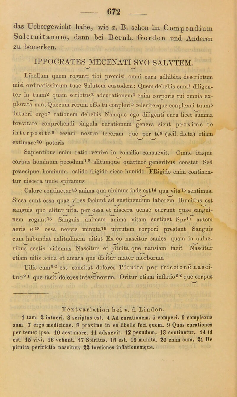 das Uebergewickt habe, wie z. B. schon im Compendium Salernitanum, dann bei Bernli. Grordon und Anderen zu bemerken. IPPOCRATES MECENATI SVO SALYTEM. Libellum quem roganti tibi promisi omni cura adhibita describtum rnisi ordinatissimum tuae Salutem custodem: Quem debebis euni' diligen- ter in tuam2 quam scribtus3 adcurationem4 cnim corporis tui omnia ex- plorata suntQuecum rerum effectu conpleri5 celeriterque conplexui tuum6 Intueri ergo7 rationem debebis Namque ego diligenti cura licet summa brevitate conprehendi singula curationum genera sicut proxime te interposito8 cesari nostro feceram que per te9 (seil, facta) etiam extimare19 potens Sapientibus enim ratio venire in consilio consuevit. Omne itaque corpus hominum pecodum12 alitumque quattuor generibus constat Sed praecipue hominum. calido frigido sicco liumido Fßigido enim continen- tur uiscera unde spiramus Calore contineturt3 anirna qua uiuimus inde est14 qua vita'5 sentimus. Sicca sunt ossa quae vires faciunt ad sustinendum laborem Ilumidus est eanguis quo alitur uita. per ossa et uiscera uenae currunt quae sangui- nem regunt16 Sanguis animam anima vitam sustinet Spr17 autem aeris e18 ossa nervis minuta19 uirtutem corpori prestant Sanguis cum habundat ualitudinem uitiat Ex eo nascitur sanies quam in uulne- ribus sectis uidemus Nascitur et pituita que nausiam facit Nascitur etiam uilis acida et amara que dicitur mater morborum Uilis cum20 est concitat dolores Pituita per friccione nasci- tur2 1 que facit dolores intestinorum. Oritur etiam inflatio22 que corpus Textvariation bei v. d. Linden. 1 tarn. 2 intueri. 3 scriptus est. 4 Ad curationem. 5 comperi. 6 complexus smn. 7 ergo medicinae. 8 proxime in eo libello feci quem. 9 Quas curationes per teniet ipse. 10 aestimare. 11 adsuevit. 12 pecudum. 13 continetur. 14 id est. 15 vivi. 16 vehunt, 17 Spiritus. 18 est. 19 munita. 20 enim cum. 21 De pituita perfrictio nascitur. 22 torsiones inflationcmque.
