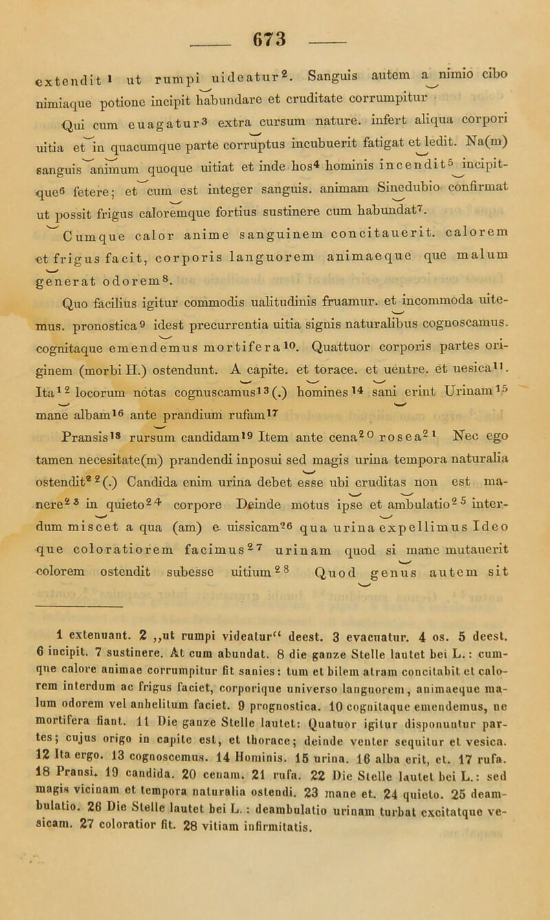 exteiulit 1 ut rumpi uideatur2. Sanguis autem a^nlmio clbo nimiaque potione incipit liabundare et cruditate corrumpitur qu; cura cuagatui-3 extra cursum nature. infert aliqua corpori uitia etin quacumque parte corruptus incubuerit fatigat etledit. Na(m) sanguis animum quoque uitiat et inde hos4 hominis incendit^ incipit- que* 6 fetere; et^cum est integer sanguis. animam Sincdubio confirmat ut possit frigus caloremque fortius sustinere cum habundat7. ^Cumque calor anime sanguinem concitauerit. calorem et frigus facit, corporis languorem animaeque que malum generat odorem8. Quo facilius igitur commodis ualitudinis fruamur. et incommoda uite- mus. pronostica9 * idest precurrentia uitia signis naturalibus cognoscamus. cognitaque emendemus mortifera19. Quattuor corporis partes ori- ginem (morbi H.) ostendunt. A capite. et torace. et uentre. et uesica11. Ita12locorum notas cognuscamus13 (.) homines 14 sani erint Urinam15 mane albam16 ante prandium rufam17 Pransis13 rursum candidam19 Item ante cena20 rosea2 1 Nee ego tarnen necesitate(m) prandendi inposui sed magis urina tempora naturalia ostendit® 2 (.) Candida enim urina debet esse ubi cruditas non est ma- nere23 in quieto24 corpore Deinde motus ipse et ambulatio25 inter- dum miscet a qua (am) e uissicam76 qua urina expellimus Ideo que coloratiorem facimus27 urinam quod si mane mutauerit v—' colorem ostendit subesso uitium28 Quod genus autem sit 1 extenuant. 2 „ut rumpi videalur“ decst. 3 evacuatur. 4 os. 5 deest. 6 incipit. 7 sustinere. Al cum abundat. 8 die ganze Stelle lautet bei L.: cum- qne calore anirnae corrumpitnr fit sanies: tum et bilem atram concitabit et cnlo- rem interdum ac frigus faciet, corporique universo languorem, animaeque ma- lum odorem vel anbelitum faciet. 9 prognoslica. 10 cognitaque emendemus, ne mortifera fianl. 11 Die ganze Stelle lautet: Quatuor igitur disponuntur par- tes; cujus origo in capite est, et lliorace; deinde venter sequitur et vesica. 12 Da ergo. 13 cognoscemus. 14 Hominis. 15 urina. 16 alba erit, et. 17 rufa. 18 Pransi. 19 candida. 20 cenam. 21 rufa. 22 Die Stelle lautet bei L.: sed magis vicinam et, tempora naturalia oslendi. 23 mane et. 24 quielo. 25 deara- bulalio. 26 Die Stelle lautet bei L. : deambulatio urinam turbal cxcitatque ve- sicam. 27 coloratior fit. 28 vitiam infirmitatis.