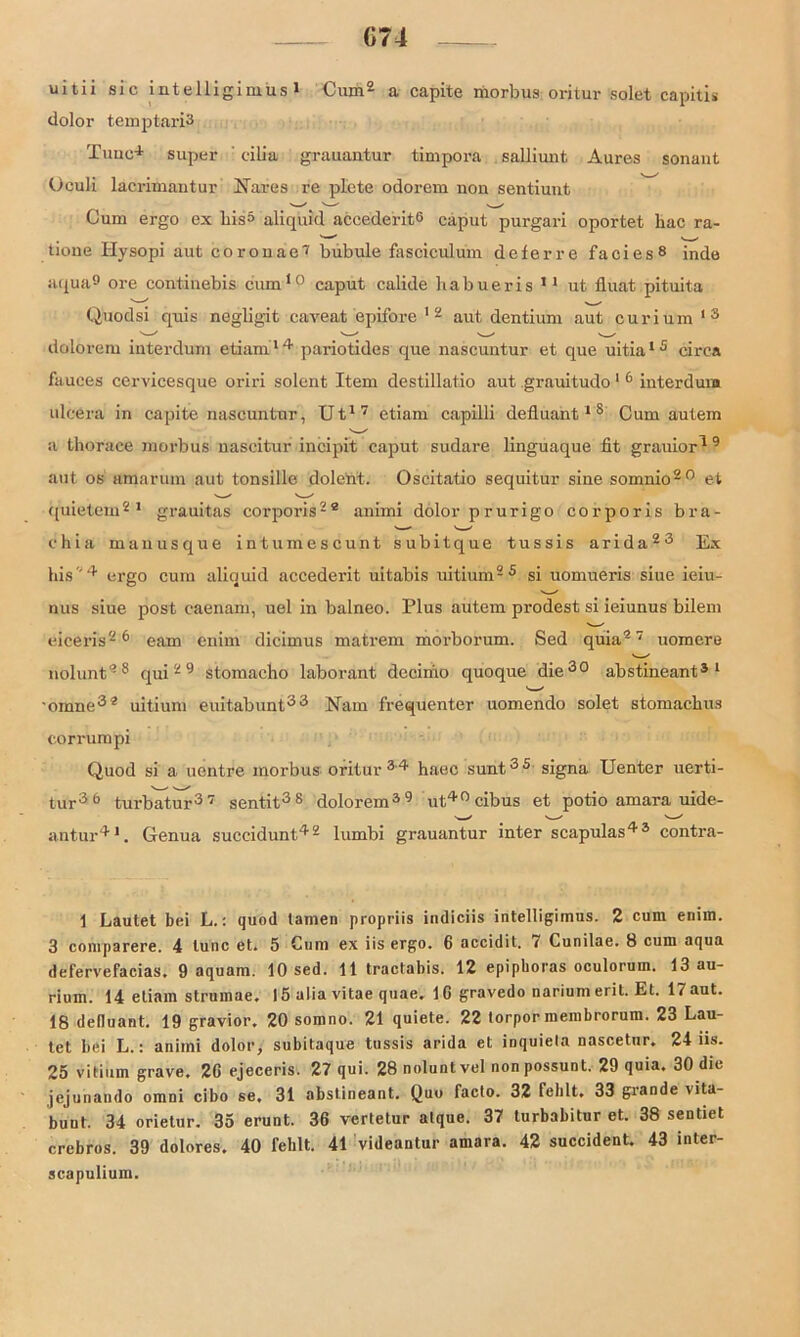 G74 uitii sic intelligimus1 Cum2 * * * * a capite morbus oritur solet capitis dolor temptariS Tune1 super eilia grauantur timpora salliunt Aures sonaut Uculi lacrimantur Nares re plete odorem non sentiunt Cum ergo ex bis» aliquid accederit8 caput purgari oportet hac ra- tione Ilysopi aut corouae7 bub ule fasciculum deferre facies8 inde aqua9 ore continebis cum10 caput calide liabueris 11 ut fluat pituita Quodsi quis negligit caveat epifore 12 aut dentium aut curium 13 dolorem interdum etiam14 pariotides que nascuntur et que uitia15 circa fauces cervicesque oriri solent Item destillatio aut grauitudo 1 6 iuterdum ulcera in capite nascuntur, Ut17 etiam capilli defluant1 8 Cum autem a thorace morbus nascitur incipit caput sudare linguaque fit grauior1 9 aut os amarum aut tonsille dolent. Oscitatio sequitur sine somnio20 et '—s v.—s quietem21 grauitas corporis22 animi dolor prurigo corporis bra- c h i a manusque in tum esc u nt subitque tussis arida23 Ex bis '4 ergo cum aliquid accederit uitabis uitium2 5 si uomueris siue ieiu- nus siue post eaenam, uel in balneo. Plus autem prodest si ieiunus bilem eiceris26 eam enim dicimus matrem morborum. Sed quia27 uomere nolunt28 qui29 stomacho laborant decinio quoque die30 abstineant31 * ■oinne32 uitium euitabunt33 Na in frequenter uomendo solet stomaebus corrumpi Quod si a uentre morbus oritur 34 haec sunt3 5 signa Uenter uerti- tur36 turbatur37 sentit38 dolorem39 ut,40cibus et potio amara uide- antur41. Genua succidunt42 lumbi grauantur inter scapulas43 contra- 1 Lautet bei L.: quod tarnen propriis indiciis intelligimus. 2 cum enim. 3 comparere. 4 tune et. 5 Cum ex iis ergo. 6 accidit. 7 Cunilae. 8 cum aqua defervefacias, 9 aquam. 10 sed. 11 tractabis. 12 epiphoras oculorum. 13 au- rium. 14 etiam strumae. 15 alia vitae quae. 1G gravedo narium erit. Et. 17 aut. 18 deduant. 19 gravior. 20 somno. 21 quiete. 22 torpor membrorum. 23 Lau- tet bei L.: animi dolor, subitaque tussis arida et inquiela nascetur. 24 iis. 25 vitium grave. 2G ejeceris. 27 qui. 28 nolunt vel non possunt. 29 quia. 30 die jejunatido omni cibo se. 31 abstineant. Quo facto. 32 fehlt. 33 grande \ita- bunt. 34 orietur. 35 erunt. 36 vertetur atque. 37 turbabitur et. 38 sendet crebros. 39 dolores. 40 fehlt. 41 videantur amara. 42 succident. 43 inter- scapulium.