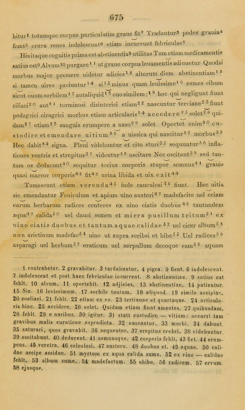 «75 hitui-i totumque corpus particulatim graue fit1 2 Tradantur3 pedes grauia4 fiunt5 crura renes indolescunt6 * * etiam incurrunt febriculae* Idis itaque cognitis prima cst abstinentia3 utilitas J. um etiam medicameutis satius est9 Alvum10 purgare11 utgraue corpus leuamentis adiuuetur Quodsi morbus major premere uidetur adicies * 2 * alterum diem abstinentiam si tarnen uires paciuntur14 si1 5 minus quam leuissime1 6 sumes cibum sicut ouum sorbilem1 7 autaliquid1 8 ouosimilem;1 9 hoc qui negligunt fiunt ciliaci20 aut2 1 torminosi disinterici etiam22 nascuntur terciane2 fiunt podagriei ciragrici morbus etiam articularis24 accedere 25 solet- 5 qui- dam27 etiam28 sanguis erumpere a naso29 solet Oportet eniin30 cu- stodire et emendare uitium31 a uissica qui nascitur3 ~ morbus33 v _ ^ X- S Hec dabit34 signa. Pleni videbuntur et cito sturi35 sequuntur36 infla- tiones ventris et strepitus37 videntur38 oscitare Nee oscitant3 9 sed tan- tum os deducunt40 sequitur tocius corporis stupor somnus41 grauis quasi marcor corporis42 fit43 urina libida et uix exit44 Tumescunt etiam verenda45 inde cauculosi46 fiunt. Hec uitia sic emendantur Feniculum et apium uino austeri47 madefacito uel eciarn earum herbarum radices conteres ex uino ciatis duobus48 tantundem aqua49 calida50 uel dauci semen et mirra pusillum tritum5 1 ex uino ciatis duobus et tantumaquaecalidae52 uel cicer album5 3 non arietinum madefac54 uino ut supra scribsi et bibes 5 Uel radices5 6 v—/ asparagi uel herbum5 7 eraticum uel serpullum decoque eam5 8 aquam 1 coatrahetur. 2 gravabitur. 3 lardabuulur. 4 pigra. 5 lient. G indolesceat. 7 indolesceat et post haec febriculae incurrent. 8 abstinenliae. 9 satius est fehlt. 10 alvum. 11 oportebit. 12 adjicies. 13 abslinentiae. 14 patientur. 15 Sin. 16 levissinium. 17 sorbile tantum. 18 aliquod. 19 simile aecipias. 20 coeliaci. 21 fehlt. 22 etiam ex eo. 23 terlianae et quartanae. 24 arlicula- ris hinc. 25 accidere. 26 solet. Quidam etiam fiunt amcntes. 27 quibusdam. 28 fehlt. 29 e naribus. 30 igilur. 31 statt cuslodire — vitium: occurri tarn gravibus malis curatione supradicta. 32 nascanlur. 33 morbi. 34 dabunt. 35 salurari, quos gravabit. 36 sequentur. 37 crepitus crebri. 38 videbuntur. 39 oscitabunt. 40 deducent. 41 somnusque. 42 corporis fehlt, 43 fiel. 44 erum- pens. 45 verelra. 46 calculosi. 47 austero. 48 duobus et. 49 oquae. 50 cali- dac accipe assiduc. 51 myrtum ex aqua calida sume. 52 ex vino calidao rehlt. 53 album sume. 54 madefactum. 55 ebibe. 56 radicem. 57 ervum. 58 ejusque.