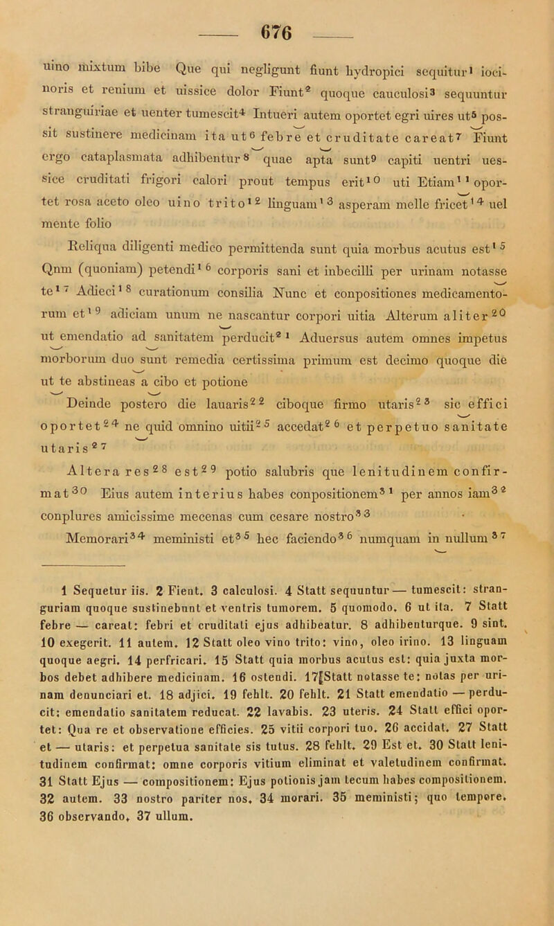 uino mixtum bibe Que qui negligunt fiunt bydropici seqüitur1 * ioci- noris et renium et uissice dolor Fiunt® quoque cauculosi3 * * sequuntur stranguiriae et uenter tumescit-* Intueri autem oportet egri uires uts pos- sit sustinere medicinam ita ut6 febre et cruditate careat7 Fiunt ergo cataplasmäta adllibentur8 quae apta sunt9 capiti uentri ues- sice cruditati frigori ealori prout tempus erit10 uti Etiam'1 opor- tet rosa aceto oleo uino trito12 lingiiam13 asperam melle fricet*4 uel mente folio Reliqua diligenti medieo permittenda sunt quia morbus acutus est15 Qnm (quoniam) petendi16 corporis sani et inbecilli per urinam notasse te1 ‘ Adieci18 curationum consilia Nunc et conpositiones medicamento- rum et19 adiciam unum ne nascantur corpori uitia Alterum aliter20 ut emendatio ad sanitatem perducit® 1 Aduersus autem omnes impetus morborum duo sunt remedia certissima primum est decimo quoquc die ut te abstineas a cibo et potione Deiude postero die lauaris22 ciboque firmo utaris23 sic effici oportet24 ne quid omnino uitii25 accedat2 6 et perpetuo sanitate utaris®7 Alterares28 est29 potio salubris que lenitudinem confir- mat30 Eius autem interius babes conpositionem3 1 per annos iam3® conplures amieissime mecenas cum cesare nostro33 Memorari34 meministi et35 bec faciendo36 numquam innullum37 1 Seqaetur iis. 2 Fient. 3 calculosi. 4 Statt sequuntur— tumescit: stran- guriam quoque sustinebunt et ventris tumorem. 5 quoniodo. 6 ut ita. 7 Statt febre — careat: febri et cruditati ejus adhibeatur. 8 adhibeuturque. 9 sint. 10 exegcrit. 11 autem, 12 Statt oleo vino trito: vino, oleo irino. 13 linguam quoque aegri. 14 perfricari. 15 Statt quia morbus acutus est: quia juxta mor- bos debet adhibere medicinam. 16 ostendi. 17[Statt notasse te: notas per uri- nam denunciari et. 18 adjici. 19 fehlt. 20 fehlt. 21 Statt emendatio —perdu- cit: emendatio sanitatem reducat. 22 lavabis. 23 uteris. 24 Statt effici opor- tet: Qua re et observatione efficies. 25 vitii corpori tuo. 26 accidat. 27 Statt et — utaris: et perpetua sanitate sis tutus. 28 fehlt, 29 Est et. 30 Statt leni- tudinem confirmat: omne corporis vitium eliminat et valetudinem confirmat. 31 Statt Ejus — compositionem: Ejus potionis jam tecum babes compositionem. 32 autem. 33 nostro pariter nos, 34 morari. 35 meministi; quo tempore. 36 obscrvando, 37 ullum.