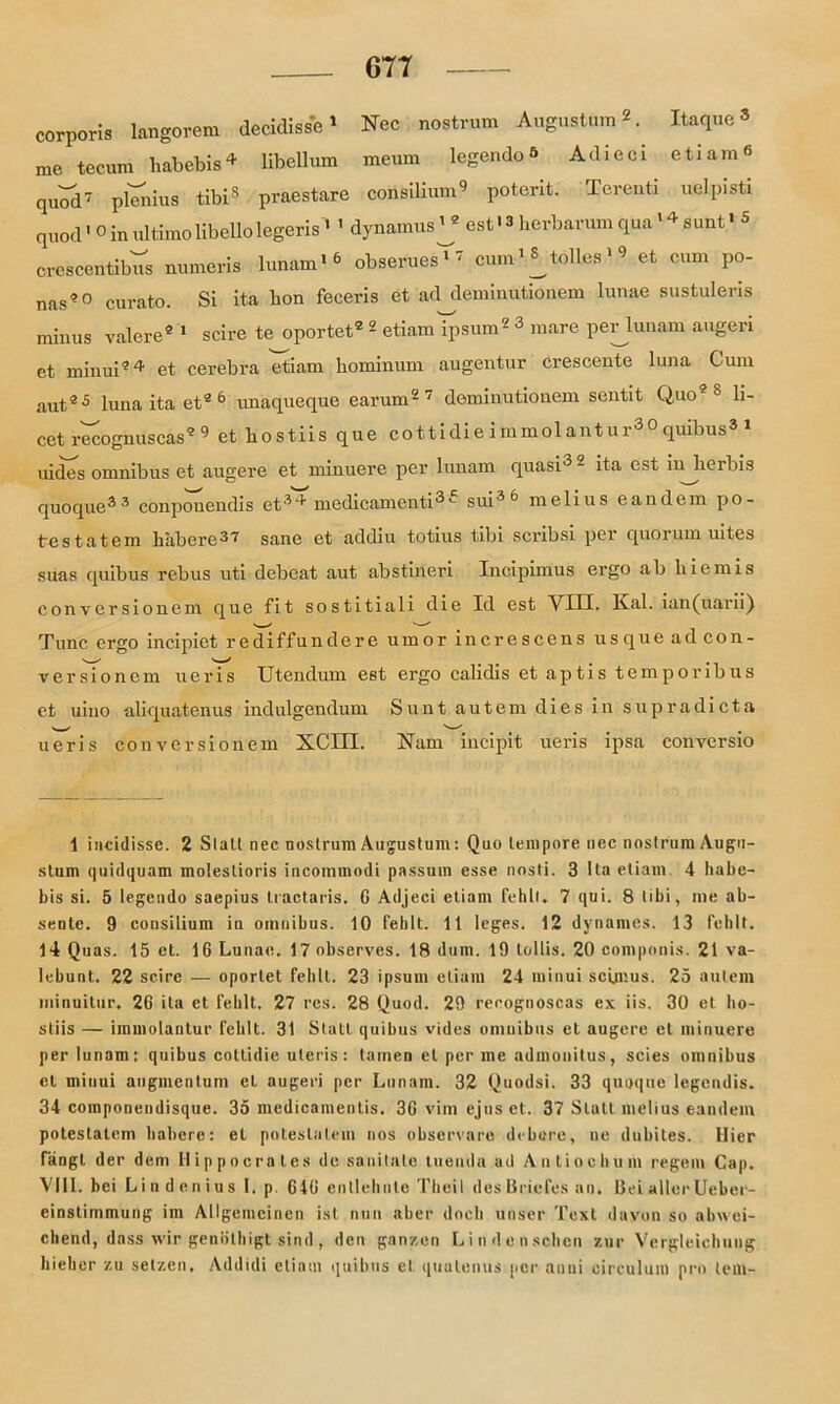 corporis längerem decidisse1 Nec nostrum Augustum*. Itaque* me tecum habebis4 * * Ubellum meum legendo^ Adieci .etiam® quod7 plenius tibi8 praestare Consilium9 potent. Terenti uelpisti quod«o in ultimolibellolegeris * 1 dynamus^ est' 3 berbarum qua '4 sunt•3 crescentibus numeris lunam«3 obserues^7 cum^tolles19 et cum po- nas 0 curato. Si ita bon feceris et ad deminutionem lunae sustuleris minus valere2 1 scire te oportet® 2 etiam ipsum2 3 mare perlunam augeri et minui24 et cerebra etiam hominum augentur crescente luna Cum aut25 luna ita et2 6 unaqueque earum2 7 deminutionem sentit Quo2 8 li- cet recognuscas2 9 et bostiis que cottidie i mmol antur30 quibus3 1 mdes omnibus et augere et minuere per lunam quasi3 2 ita est injierbis quoque33 conpouendis et39- medicamenti3'- sui36 melius eandem po- trestatem babcrcS'i' sane et addiu totius tibi scribsi per quorum uites suas quibus rebus uti debeat aut abstineri Incipimus ergo ab liiemis conversionem que fit sostitiali die Id est VIII. Kal. ian(uarii) Tune ergo incipiet rediffundere umor increscens usqueadcon- versionem ueris Utendum est ergo calidis et aptis temporibus et uino aliquatenus indulgendum Sunt autem dies in supradicta ueris conversionem XCHI. Kam incipit ueris ipsa conversio 1 incidissc. 2 S1 all nec nostrum Augustum: Quo tempore nec nostrum Augu- stum quidquam molestioris incommodi passum esse nosti. 3 Ita etiam 4 habe- bis si. 5 legendo saepius tractaris. G Adjeci etiam fehlt. 7 qui. 8 tibi, me ab- sente. 9 consilium in omnibus. 10 fehlt. 11 leges. 12 dynames. 13 fehlt. 14 Quas. 15 et. 16 Lunae. 17 observes. 18 dum. 19 Lollis. 20 componis. 21 va- lebunt.. 22 scire — oportet fehlt. 23 ipsum etiam 24 minui scLmus. 25 autem minuitur. 2G ita et fehlt. 27 res. 28 Quod. 29 rerognoscas ex iis. 30 et ho- stiis — immolantur fehlt. 31 Statt quibus vides omnibus et augere et minuere per lunam: quibus cottidie uteris : tarnen et per me admonitus, scies omnibus et minui augmentum et augeri per Lunam. 32 Quodsi. 33 quoque legendis. 34 componendisque. 35 medicamentis. 3G vim ejus et. 37 Statt melius eandem poteslatem habere: et poteslalcm nos observare debnre, ne dubiles. Hier fangt der dem Hippocrates de sanitalc luenda ad Antiochum regem Cap. VIII. bei L i n d e n i u s I. p. G4G entlehnte Theil des Briefes an. Bei aller Ueber- einstimmung im Allgemeinen ist nun aber doch unser Text davon so abwei- chend, dass wir genöthigt sind, den ganzen Lindenschen zur Vergleichung hiehcr zu setzen. Addidi etiam quibus et quatenus per an ui circulum pro lern-